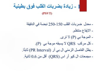 1
-
‫بطينية‬ ‫فوق‬ ‫القلب‬ ‫بضربات‬ ‫زيادة‬
(PSVT)
-
‫القلب‬ ‫ضربات‬ ‫معدل‬
150
-
250
‫الدقيقة‬ ‫في‬ ‫نبضة‬
-
‫منتظم‬ ‫االيقاع‬
.
-
‫بي‬ ‫الموجة‬
(
P
)
‫ترى‬ ‫ال‬
.
-
‫مركب‬ ‫كل‬
QRS
‫بي‬ ‫موجة‬ ‫يسبقه‬ ‫ال‬
(
P
.)
-
‫أر‬ ‫بي‬ ‫ال‬ ‫الزمني‬ ‫الفاصل‬ ‫يظل‬
(
PR Interval
)
‫ا‬ً‫ت‬‫ثاب‬
.
-
‫اس‬ ‫أر‬ ‫كيو‬ ‫ال‬ ‫مجمعات‬
(
QRS
)
‫من‬ ‫أقل‬
0.6
‫ثانية‬
.
 