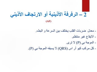 2
–
‫األذيني‬ ‫االرتجاف‬ ‫أو‬ ‫األذينية‬ ‫الرفرفة‬
(AF)
-
‫البطء‬ ‫و‬ ‫السرعة‬ ‫بين‬ ‫يختلف‬ ‫القلب‬ ‫ضربات‬ ‫معدل‬
.
-
‫منتظم‬ ‫غير‬ ‫االيقاع‬
.
-
‫بي‬ ‫الموجة‬
(
P
)
‫ترى‬ ‫ال‬
.
-
‫اس‬ ‫أر‬ ‫كيو‬ ‫مركب‬ ‫كل‬
(
QRS
)
‫بي‬ ‫الموجة‬ ‫يسبقه‬ ‫ال‬
(
P
.)
 