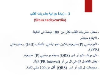 3
–
‫القلب‬ ‫بضربات‬ ‫جرابية‬ ‫زيادة‬
(Sinus tachycardia)
-
‫من‬ ‫أكثر‬ ‫القلب‬ ‫ضربات‬ ‫معدل‬
100
‫الدقيقة‬ ‫في‬ ‫نبضة‬
-
‫منتظم‬ ‫االيقاع‬
.
-
‫بي‬ ‫الموجة‬
(
P
)
‫األقطاب‬ ‫في‬ ‫عمودية‬ ‫وتكون‬ ‫طبيعية‬
(
I+II
)
‫في‬ ‫ومقلوبة‬ ،
(
aVR
.)
-
‫اس‬ ‫أر‬ ‫كيو‬ ‫مركب‬ ‫كل‬
(
QRS
)
‫بي‬ ‫موجة‬ ‫يسبقه‬
(
P
)
‫طبيعية‬
.
-
‫أر‬ ‫بي‬ ‫ال‬ ‫الزمني‬ ‫الفاصل‬ ‫يظل‬
(
PR Interval
)
‫ا‬ً‫ت‬‫ثاب‬
.
-
‫اس‬ ‫أر‬ ‫كيو‬ ‫ال‬ ‫مجمعات‬
(
QRS
)
‫من‬ ‫أقل‬
100
‫ثانية‬ ‫مللي‬
.
 