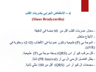 4
–
‫القلب‬ ‫بضربات‬ ‫الجرابي‬ ‫االنخفاض‬
(Sinus Bradycardia)
-
‫من‬ ‫أقل‬ ‫القلب‬ ‫ضربات‬ ‫معدل‬
60
‫الدقيقة‬ ‫في‬ ‫نبضة‬
-
‫منتظم‬ ‫االيقاع‬
.
-
‫بي‬ ‫الموجة‬
(
P
)
‫األقطاب‬ ‫في‬ ‫عمودية‬ ‫وتكون‬ ‫طبيعية‬
(
I+II
)
‫في‬ ‫ومقلوبة‬ ،
(
aVR
.)
-
‫اس‬ ‫أر‬ ‫كيو‬ ‫مركب‬ ‫كل‬
(
QRS
)
‫بي‬ ‫موجة‬ ‫يسبقه‬
(
P
)
‫طبيعية‬
.
-
‫أر‬ ‫بي‬ ‫ال‬ ‫الزمني‬ ‫الفاصل‬ ‫يظل‬
(
PR Interval
)
‫ا‬ً‫ت‬‫ثاب‬
.
-
‫اس‬ ‫أر‬ ‫كيو‬ ‫ال‬ ‫مجمعات‬
(
QRS
)
‫من‬ ‫أقل‬
100
‫ثانية‬ ‫مللي‬
.
 