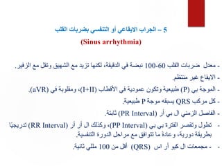 5
–
‫الجراب‬
‫التنفسي‬ ‫أو‬ ‫االيقاعي‬
‫القلب‬ ‫بضربات‬
(Sinus arrhythmia)
-
‫القلب‬ ‫ضربات‬ ‫معدل‬
60
-
100
‫الزفير‬ ‫مع‬ ‫وتقل‬ ‫الشهيق‬ ‫مع‬ ‫تزيد‬ ‫لكنها‬ ،‫الدقيقة‬ ‫في‬ ‫نبضة‬
.
-
‫منتظم‬ ‫غير‬ ‫االيقاع‬
.
-
‫بي‬ ‫الموجة‬
(
P
)
‫األقطاب‬ ‫في‬ ‫عمودية‬ ‫وتكون‬ ‫طبيعية‬
(
I+II
)
‫في‬ ‫ومقلوبة‬ ،
(
aVR
.)
-
‫مركب‬ ‫كل‬
QRS
‫موجة‬ ‫يسبقه‬
P
‫طبيعية‬
.
-
‫أر‬ ‫بي‬ ‫ال‬ ‫الزمني‬ ‫الفاصل‬
(
PR Interval
)
‫ثابتة‬
.
-
‫بي‬ ‫بي‬ ‫الفترة‬ ‫وتقصر‬ ‫تطول‬
(
PP Interval
)
‫أر‬ ‫أر‬ ‫ال‬ ‫وكذلك‬ ،
(
RR Interval
)
‫ا‬ً‫ي‬‫تدريج‬
‫التنفسية‬ ‫الدورة‬ ‫مراحل‬ ‫مع‬ ‫تتوافق‬ ‫ما‬ ً‫ة‬‫وعاد‬ ،‫دورية‬ ‫بطريقة‬
.
-
-
‫اس‬ ‫أر‬ ‫كيو‬ ‫ال‬ ‫مجمعات‬
(
QRS
)
‫من‬ ‫أقل‬
100
‫ثانية‬ ‫مللي‬
.
 