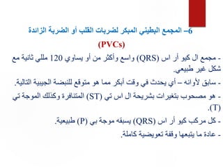 6
–
‫الزائدة‬ ‫الضربة‬ ‫أو‬ ‫القلب‬ ‫لضربات‬ ‫المبكر‬ ‫البطيني‬ ‫المجمع‬
(PVCs)
-
‫اس‬ ‫أر‬ ‫كيو‬ ‫ال‬ ‫مجمع‬
(
QRS
)
‫يساوي‬ ‫أو‬ ‫من‬ ‫وأكثر‬ ‫واسع‬
120
‫مع‬ ‫ثانية‬ ‫مللي‬
‫طبيعي‬ ‫غير‬ ‫شكل‬
.
-
‫ألوانه‬ ‫سابق‬
–
‫ا‬ ‫الجيبية‬ ‫للنبضة‬ ‫متوقع‬ ‫هو‬ ‫مما‬ ‫أبكر‬ ‫وقت‬ ‫في‬ ‫يحدث‬ ‫أي‬
‫لتالية‬
.
-
‫تي‬ ‫اس‬ ‫ال‬ ‫بشريحة‬ ‫بتغيرات‬ ‫مصحوب‬ ‫هو‬
(
ST
)
‫تي‬ ‫الموجة‬ ‫وكذلك‬ ‫المتنافرة‬
(
T
.)
-
‫اس‬ ‫أر‬ ‫كيو‬ ‫مركب‬ ‫كل‬
(
QRS
)
‫بي‬ ‫موجة‬ ‫يسبقه‬
(
P
)
‫طبيعية‬
.
-
‫كاملة‬ ‫تعويضية‬ ‫وقفة‬ ‫يتبعها‬ ‫ما‬ ‫عادة‬
.
 