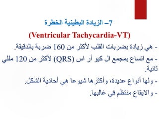 7
–
‫ال‬
‫الخطرة‬ ‫البطينية‬ ‫زيادة‬
(Ventricular Tachycardia-VT)
-
‫من‬ ‫ألكثر‬ ‫القلب‬ ‫بضربات‬ ‫زيادة‬ ‫هي‬
160
‫بالدقيقة‬ ‫ضربة‬
.
-
‫اس‬ ‫أر‬ ‫كيو‬ ‫ال‬ ‫بمجمع‬ ‫اتساع‬ ‫مع‬
(
QRS
)
‫من‬ ‫ألكثر‬
120
‫مللي‬
‫ثانية‬
.
-
‫الشكل‬ ‫أحادية‬ ‫هي‬ ‫شيوعا‬ ‫وأكثرها‬ ،‫عديدة‬ ‫أنواع‬ ‫ولها‬
.
-
‫غالبها‬ ‫في‬ ‫منتظم‬ ‫وااليقاع‬
.
 