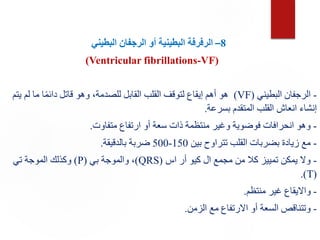 8
–
‫ال‬
‫البطيني‬ ‫الرجفان‬ ‫أو‬ ‫البطينية‬ ‫رفرفة‬
(Ventricular fibrillations-VF)
-
‫البطيني‬ ‫الرجفان‬
(VF)
‫لم‬ ‫ما‬ ‫ا‬ً‫م‬‫دائ‬ ‫قاتل‬ ‫وهو‬ ،‫للصدمة‬ ‫القابل‬ ‫القلب‬ ‫لتوقف‬ ‫إيقاع‬ ‫أهم‬ ‫هو‬
‫يتم‬
‫بسرعة‬ ‫المتقدم‬ ‫القلب‬ ‫انعاش‬ ‫إنشاء‬
.
-
‫متفاوت‬ ‫ارتفاع‬ ‫أو‬ ‫سعة‬ ‫ذات‬ ‫منتظمة‬ ‫وغير‬ ‫فوضوية‬ ‫انحرافات‬ ‫وهو‬
.
-
‫بين‬ ‫تتراوح‬ ‫القلب‬ ‫بضربات‬ ‫زيادة‬ ‫مع‬
150
-
500
‫بالدقيقة‬ ‫ضربة‬
.
-
‫اس‬ ‫أر‬ ‫كيو‬ ‫ال‬ ‫مجمع‬ ‫من‬ ‫كال‬ ‫تمييز‬ ‫يمكن‬ ‫وال‬
(
QRS
)
‫بي‬ ‫والموجة‬ ،
(
P
)
‫تي‬ ‫الموجة‬ ‫وكذلك‬
(
T
.)
-
‫منتظم‬ ‫غير‬ ‫وااليقاع‬
.
-
‫الزمن‬ ‫مع‬ ‫االرتفاع‬ ‫أو‬ ‫السعة‬ ‫وتتناقص‬
.
 