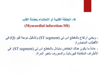 9
–
‫ال‬
‫القلب‬ ‫بعضلة‬ ‫االحتشاء‬ ‫أو‬ ‫القلبية‬ ‫جلطة‬
(Myocardial infarction-MI)
-
‫تي‬ ‫اس‬ ‫بالمقطع‬ ‫ارتفاع‬ ‫ويعني‬
(
ST segment
)
‫كيو‬ ‫موجة‬ ‫وتشكيل‬
(
Q
)
‫في‬
‫المتجاورة‬ ‫األقطاب‬
.
-
‫تي‬ ‫اس‬ ‫بالمقطع‬ ‫متبادل‬ ‫انخفاض‬ ‫هناك‬ ‫يكون‬ ‫ما‬ ً‫ة‬‫عاد‬
(
ST segment
)
‫في‬
‫المرآة‬ ‫بتغير‬ ‫والمعروف‬ ،ً‫ا‬‫كهربائي‬ ‫المتقابلة‬ ‫األطراف‬
.
 