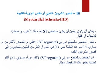 10
–
‫القلبية‬ ‫التروية‬ ‫نقص‬ ‫أو‬ ‫التاجي‬ ‫الشريان‬ ‫قصور‬
(Myocardial ischemia-IHD)
-
‫منخفض‬ ‫يكون‬ ‫أن‬ ‫يمكن‬ ‫يكون‬ ‫أن‬ ‫يمكن‬
ST
‫ا‬ً‫منحدر‬ ‫أو‬ ،‫ألعلى‬ ً
‫مائال‬ ‫إما‬
‫ا‬ً‫ي‬‫أفق‬ ‫أو‬ ،‫لألسفل‬
.
-
‫تي‬ ‫اس‬ ‫بالمقطع‬ ‫انخفاض‬ ‫يشير‬
(
ST segment
)
‫أو‬ ‫من‬ ‫ألكثر‬ ‫المنحدر‬ ‫أو‬ ‫األفقي‬
‫يساوي‬
0.5
‫جي‬ ‫النقطة‬ ‫عند‬ ‫مم‬
(
J
)
‫إلى‬ ‫متجاورين‬ ‫قطبين‬ ‫من‬ ‫أكثر‬ ‫أو‬ ‫اثنين‬ ‫في‬
‫القلب‬ ‫بشرايين‬ ‫قصور‬
.
-
‫تي‬ ‫اس‬ ‫بالمقطع‬ ‫انخفاض‬ ‫ان‬
(
ST segment
)
‫يساوي‬ ‫أو‬ ‫من‬ ‫ألكثر‬
1
‫أكثر‬ ‫مم‬
‫سيئأ‬ ‫ا‬ً‫ص‬‫تشخي‬ ‫ذلك‬ ‫يعتبر‬ ‫ًا‬‫د‬‫تحدي‬
.
 