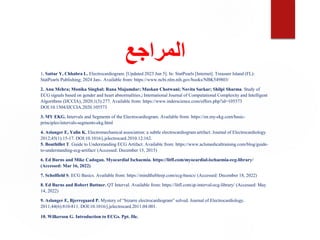 ‫المراجع‬
1. Sattar Y, Chhabra L. Electrocardiogram. [Updated 2023 Jun 5]. In: StatPearls [Internet]. Treasure Island (FL):
StatPearls Publishing; 2024 Jan-. Available from: https://www.ncbi.nlm.nih.gov/books/NBK549803/
2. Anu Mehra; Monika Singhal; Rana Majumdar; Muskan Chotwani; Novita Sarkar; Shilpi Sharma. Study of
ECG signals based on gender and heart abnormalities‫ز‬ International Journal of Computational Complexity and Intelligent
Algorithms (IJCCIA), 2020;1(3):277. Available from: https://www.inderscience.com/offers.php?id=105573
DOI:10.1504/IJCCIA.2020.105573
3. MY EKG. Intervals and Segments of the Electrocardiogram. Available from: https://en.my-ekg.com/basic-
principles/intervals-segments-ekg.html
4. Aslanger E, Yalin K. Electromechanical association: a subtle electrocardiogram artifact. Journal of Electrocardiology.
2012;45(1):15-17. DOI:10.1016/j.jelectrocard.2010.12.162.
5. Bouthillet T. Guide to Understanding ECG Artifact. Available from: https://www.aclsmedicaltraining.com/blog/guide-
to-understanding-ecg-artifact/ (Accessed: December 15, 2015)
6. Ed Burns and Mike Cadogan. Myocardial Ischaemia. https://litfl.com/myocardial-ischaemia-ecg-library/
(Accessed: Mar 16, 2022)
7. Scholfield S. ECG Basics. Available from: https://mindthebleep.com/ecg-basics/ (Accessed: December 18, 2022)
8. Ed Burns and Robert Buttner. QT Interval. Available from: https://litfl.com/qt-interval-ecg-library/ (Accessed: May
14, 2022)
9. Aslanger E, Bjerregaard P. Mystery of “bizarre electrocardiogram” solved. Journal of Electrocardiology.
2011;44(6):810-811. DOI:10.1016/j.jelectrocard.2011.04.001.
10. Wilkerson G. Introduction to ECGs. Ppt. file.
 