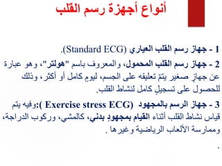 ‫القلب‬ ‫رسم‬ ‫أجهزة‬ ‫أنواع‬
1
-
‫العياري‬ ‫القلب‬ ‫رسم‬ ‫جهاز‬
(
Standard ECG
.)
2
-
‫المحمول‬ ‫القلب‬ ‫رسم‬ ‫جهاز‬
‫باسم‬ ‫والمعروف‬ ،
"
‫هولتر‬
"
،
‫عبارة‬ ‫وهو‬
‫أكثر‬ ‫أو‬ ‫كامل‬ ٍ‫ليوم‬ ،‫الجسم‬ ‫على‬ ‫تعليقه‬ ّ‫م‬‫يت‬ ‫صغير‬ ٍ
‫جهاز‬ ‫عن‬
‫وذلك‬ ،
‫القلب‬ ‫لنشاط‬ ‫كامل‬ ٍ‫ل‬‫تسجي‬ ‫على‬ ‫للحصول‬
.
3
-
‫بالمجهود‬ ‫الرسم‬ ‫جهاز‬
:( Exercise stress ECG)
‫يتم‬ ‫وفيه‬
‫أثناء‬ ‫القلب‬ ‫نشاط‬ ‫قياس‬
‫بدني‬ ٍ‫د‬‫بمجهو‬ ‫القيام‬
‫وركوب‬ ،‫كالمشي‬ ،
،‫الدراجة‬
‫وغيرها‬ ‫الرياضية‬ ‫األلعاب‬ ‫وممارسة‬
.
.
 