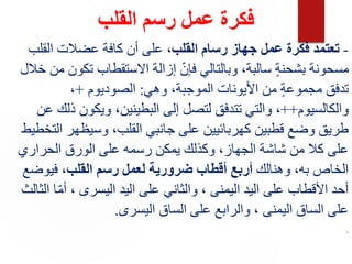 ‫القلب‬ ‫رسم‬ ‫عمل‬ ‫فكرة‬
-
‫القلب‬ ‫رسام‬ ‫جهاز‬ ‫عمل‬ ‫فكرة‬ ‫تعتمد‬
‫القلب‬ ‫عضالت‬ ‫كافة‬ ‫أن‬ ‫على‬ ،
‫خال‬ ‫من‬ ‫تكون‬ ‫االستقطاب‬ ‫إزالة‬ ّ‫فإن‬ ‫وبالتالي‬ ،‫سالبة‬ ٍ‫ة‬‫بشحن‬ ‫مسحونة‬
‫ل‬
‫وهي‬ ،‫الموجبة‬ ‫األيونات‬ ‫من‬ ٍ‫ة‬‫مجموع‬ ‫تدفق‬
:
‫الصوديوم‬
+
،
‫والكالسيوم‬
++
‫عن‬ ‫ذلك‬ ‫ويكون‬ ،‫البطينين‬ ‫إلى‬ ‫لتصل‬ ‫تتدفق‬ ‫والتي‬ ،
‫التخطيط‬ ‫وسيظهر‬ ،‫القلب‬ ‫جانبي‬ ‫على‬ ‫كهربائيين‬ ‫قطبين‬ ‫وضع‬ ‫طريق‬
‫الحراري‬ ‫الورق‬ ‫على‬ ‫رسمه‬ ‫يمكن‬ ‫وكذلك‬ ،‫الجهاز‬ ‫شاشة‬ ‫من‬ ‫كال‬ ‫على‬
‫وهنالك‬ ،‫به‬ ‫الخاص‬
‫لعمل‬ ‫ضرورية‬ ‫أقطاب‬ ‫أربع‬
‫القلب‬ ‫رسم‬
‫فيوضع‬ ،
‫الثالث‬ ‫ا‬ّ‫م‬‫أ‬ ، ‫اليسرى‬ ‫اليد‬ ‫على‬ ‫والثاني‬ ، ‫اليمنى‬ ‫اليد‬ ‫على‬ ‫األقطاب‬ ‫أحد‬
‫اليسرى‬ ‫الساق‬ ‫على‬ ‫والرابع‬ ، ‫اليمنى‬ ‫الساق‬ ‫على‬
.
.
 