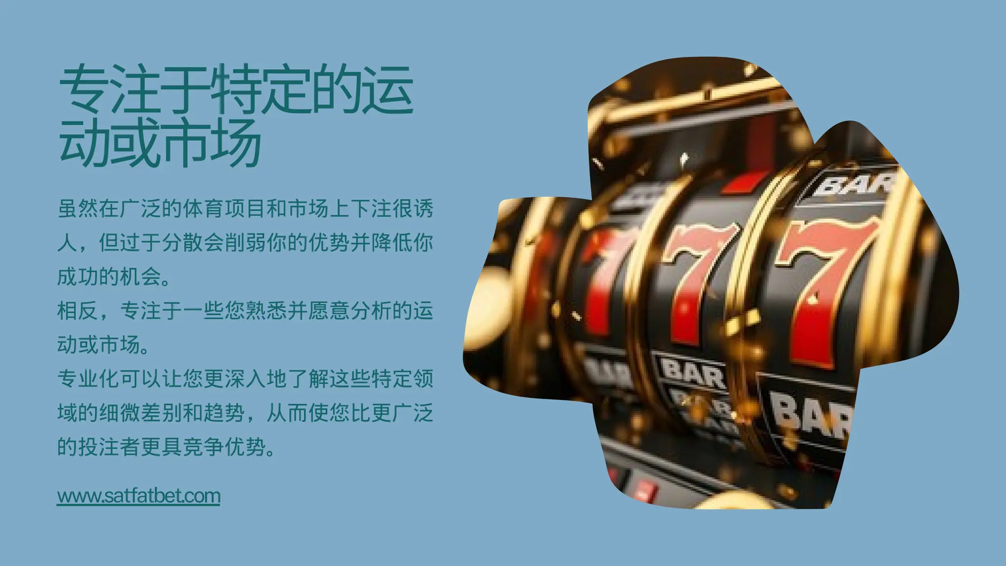 专注于特定的运
动或市场
虽然在广泛的体育项目和市场上下注很诱
人，但过于分散会削弱你的优势并降低你
成功的机会。
相反，专注于一些您熟悉并愿意分析的运
动或市场。
专业化可以让您更深入地了解这些特定领
域的细微差别和趋势，从而使您比更广泛
的投注者更具竞争优势。
www.satfatbet.com
 