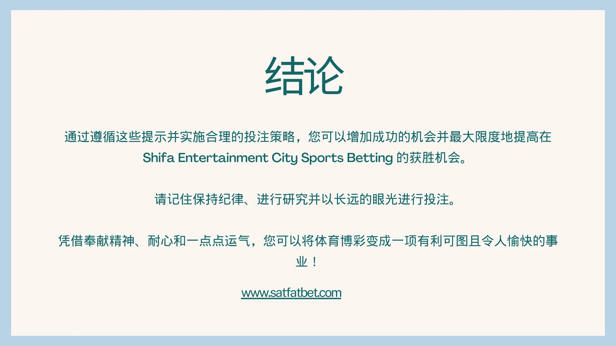 结论
通过遵循这些提示并实施合理的投注策略，您可以增加成功的机会并最大限度地提高在
Shifa Entertainment City Sports Betting 的获胜机会。
请记住保持纪律、进行研究并以长远的眼光进行投注。
凭借奉献精神、耐心和一点点运气，您可以将体育博彩变成一项有利可图且令人愉快的事
业！
www.satfatbet.com
 