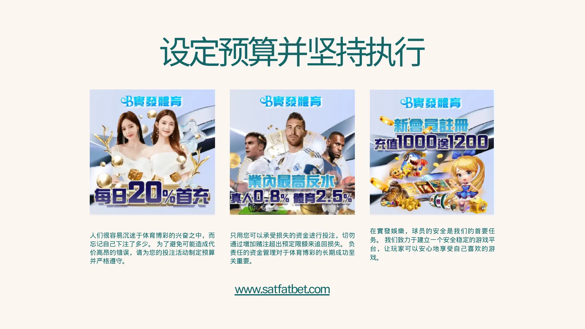 设定预算并坚持执行
人们很容易沉迷于体育博彩的兴奋之中，而
忘记自己下注了多少。 为了避免可能造成代
价高昂的错误，请为您的投注活动制定预算
并严格遵守。
只用您可以承受损失的资金进行投注，切勿
通过增加赌注超出预定限额来追回损失。 负
责任的资金管理对于体育博彩的长期成功至
关重要。
在實發娛樂，球员的安全是我们的首要任
务。 我们致力于建立一个安全稳定的游戏平
台，让玩家可以安心地享受自己喜欢的游
戏。
www.satfatbet.com
 