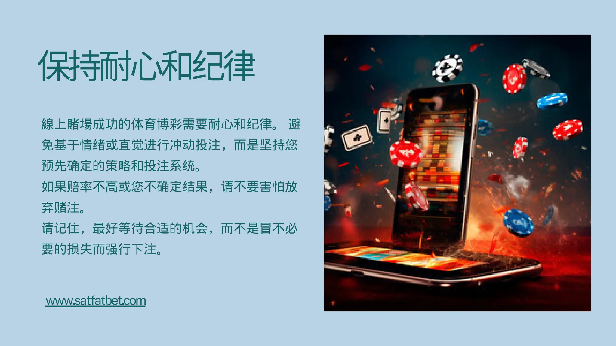 保持耐心和纪律
線上賭場成功的体育博彩需要耐心和纪律。 避
免基于情绪或直觉进行冲动投注，而是坚持您
预先确定的策略和投注系统。
如果赔率不高或您不确定结果，请不要害怕放
弃赌注。
请记住，最好等待合适的机会，而不是冒不必
要的损失而强行下注。
www.satfatbet.com
 