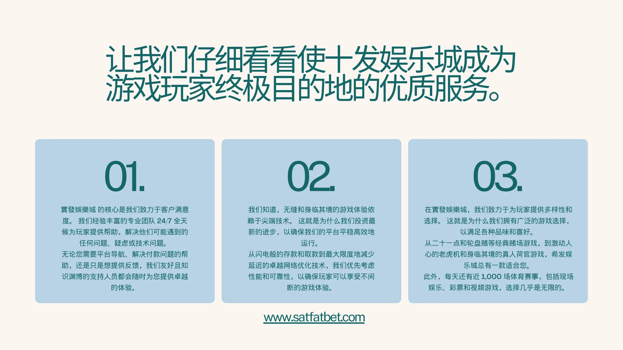 让我们仔细看看使十发娱乐城成为
游戏玩家终极目的地的优质服务。
01.
實發娛樂城 的核心是我们致力于客户满意
度。 我们经验丰富的专业团队 24/7 全天
候为玩家提供帮助，解决他们可能遇到的
任何问题、疑虑或技术问题。
无论您需要平台导航、解决付款问题的帮
助，还是只是想提供反馈，我们友好且知
识渊博的支持人员都会随时为您提供卓越
的体验。
02.
我们知道，无缝和身临其境的游戏体验依
赖于尖端技术。 这就是为什么我们投资最
新的进步，以确保我们的平台平稳高效地
运行。
从闪电般的存款和取款到最大限度地减少
延迟的卓越网络优化技术，我们优先考虑
性能和可靠性，以确保玩家可以享受不间
断的游戏体验。
03.
在實發娛樂城，我们致力于为玩家提供多样性和
选择。 这就是为什么我们拥有广泛的游戏选择，
以满足各种品味和喜好。
从二十一点和轮盘赌等经典赌场游戏，到激动人
心的老虎机和身临其境的真人荷官游戏，希发娱
乐城总有一款适合您。
此外，每天还有近 1,000 场体育赛事，包括现场
娱乐、彩票和视频游戏，选择几乎是无限的。
www.satfatbet.com
 
