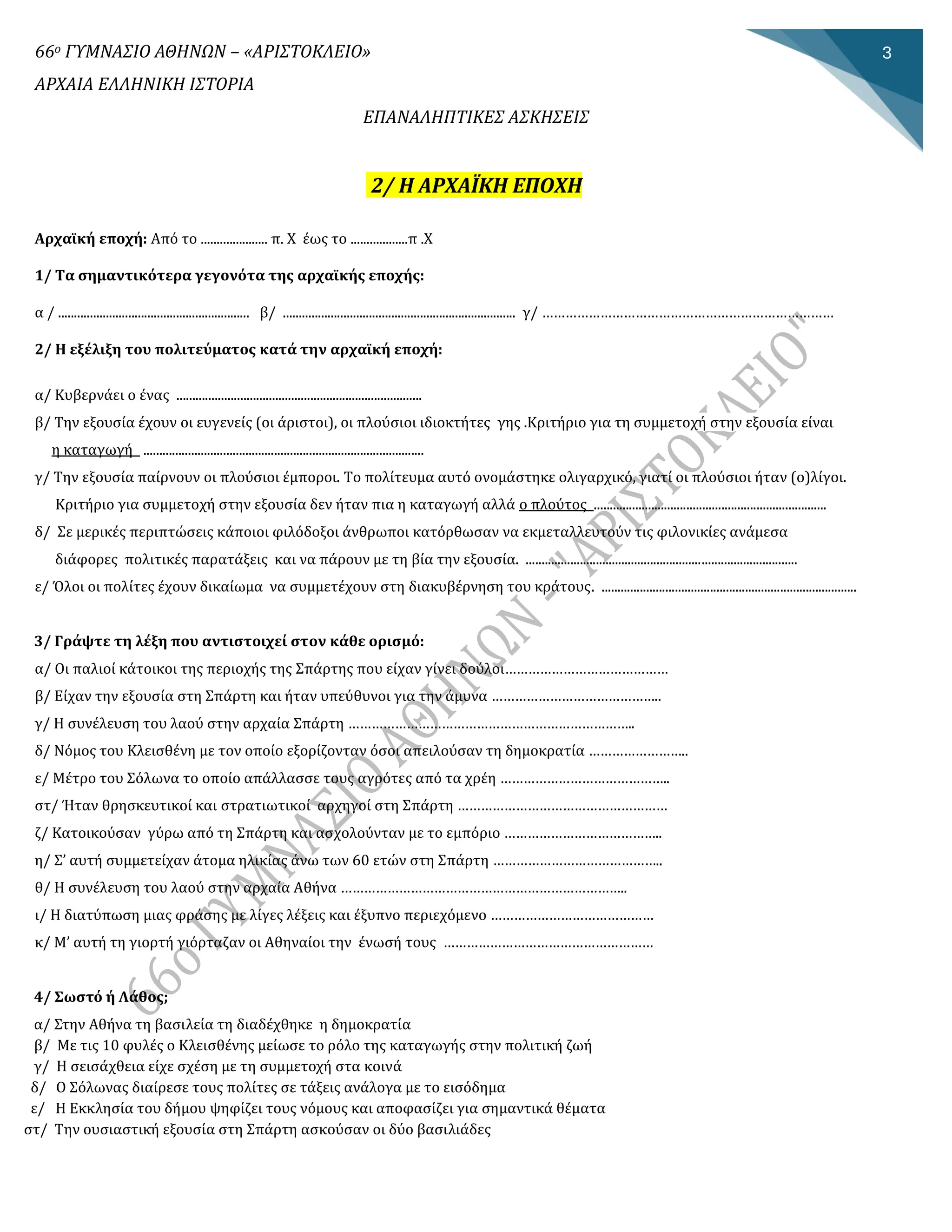 66ο ΓΥΜΝΑΣΙΟ ΑΘΗΝΩΝ – «ΑΡΙΣΤΟΚΛΕΙΟ»
ΑΡΧΑΙΑ ΕΛΛΗΝΙΚΗ ΙΣΤΟΡΙΑ
ΕΠΑΝΑΛΗΠΤΙΚΕΣ ΑΣΚΗΣΕΙΣ
3
2/ Η ΑΡΧΑΪΚΗ ΕΠΟΧΗ
Αρχαϊκή εποχή: Από το ..................... π. Χ έως το ..................π .Χ
1/ Τα σημαντικότερα γεγονότα της αρχαϊκής εποχής:
α / ............................................................ β/ ......................................................................... γ/ …………………………………………………………………
2/ Η εξέλιξη του πολιτεύματος κατά την αρχαϊκή εποχή:
α/ Κυβερνάεί ο ένας .............................................................................
β/ Την εξουσία έχουν οί ευγενείς (οί άρίστοί), οί πλούσίοί ίδίοκτήτες γης .Κρίτήρίο γία τη συμμετοχή στην εξουσία είναί
η καταγωγή ........................................................................................
γ/ Την εξουσία παίρνουν οί πλούσίοί έμποροί. Το πολίτευμα αυτό ονομάστηκε ολίγαρχίκό, γίατί οί πλούσίοί ήταν (ο)λίγοί.
Κρίτήρίο γία συμμετοχή στην εξουσία δεν ήταν πία η καταγωγή αλλά ο πλούτος .........................................................................
δ/ Σε μερίκές περίπτώσείς κάποίοί φίλόδοξοί άνθρωποί κατόρθωσαν να εκμεταλλευτούν τίς φίλονίκίες ανάμεσα
δίάφορες πολίτίκές παρατάξείς καί να πάρουν με τη βία την εξουσία. .....................................................................................
ε/ Όλοί οί πολίτες έχουν δίκαίωμα να συμμετέχουν στη δίακυβέρνηση του κράτους. ................................................................................
3/ Γράψτε τη λέξη που αντιστοιχεί στον κάθε ορισμό:
α/ Οί παλίοί κάτοίκοί της περίοχής της Σπάρτης που είχαν γίνεί δούλοί……………………………………
β/ Είχαν την εξουσία στη Σπάρτη καί ήταν υπεύθυνοί γία την άμυνα ……………………………………..
γ/ Η συνέλευση του λαού στην αρχαία Σπάρτη ………………………………………………………………..
δ/ Νόμος του Κλείσθένη με τον οποίο εξορίζονταν όσοί απείλούσαν τη δημοκρατία ……………………..
ε/ Μέτρο του Σόλωνα το οποίο απάλλασσε τους αγρότες από τα χρέη ……………………………………..
στ/ Ήταν θρησκευτίκοί καί στρατίωτίκοί αρχηγοί στη Σπάρτη ………………………………………………
ζ/ Κατοίκούσαν γύρω από τη Σπάρτη καί ασχολούνταν με το εμπόρίο …………………………………..
η/ Σ’ αυτή συμμετείχαν άτομα ηλίκίας άνω των 60 ετών στη Σπάρτη ……………………………………..
θ/ Η συνέλευση του λαού στην αρχαία Αθήνα ………………………………………………………………..
ί/ Η δίατύπωση μίας φράσης με λίγες λέξείς καί έξυπνο περίεχόμενο ……………………………………
κ/ Μ’ αυτή τη γίορτή γίόρταζαν οί Αθηναίοί την ένωσή τους ………………………………………………
4/ Σωστό ή Λάθος;
α/ Στην Αθηνα τη βασίλεία τη δίαδεχθηκε η δημοκρατία
β/ Με τίς 10 φυλες ο Κλείσθενης μείωσε το ρολο της καταγωγης στην πολίτίκη ζωη
γ/ Η σείσαχθεία είχε σχεση με τη συμμετοχη στα κοίνα
δ/ Ο Σόλωνας δίαίρεσε τους πολίτες σε τάξείς ανάλογα με το είσόδημα
ε/ Η Εκκλησία του δημου ψηφίζεί τους νομους καί αποφασίζεί γία σημαντίκα θεματα
στ/ Την ουσίαστίκη εξουσία στη Σπαρτη ασκουσαν οί δυο βασίλίαδες
 