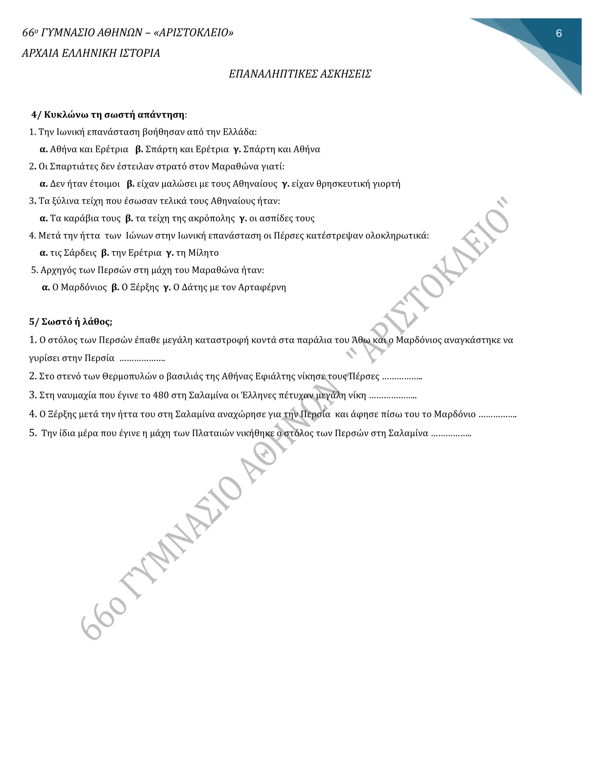 66ο ΓΥΜΝΑΣΙΟ ΑΘΗΝΩΝ – «ΑΡΙΣΤΟΚΛΕΙΟ»
ΑΡΧΑΙΑ ΕΛΛΗΝΙΚΗ ΙΣΤΟΡΙΑ
ΕΠΑΝΑΛΗΠΤΙΚΕΣ ΑΣΚΗΣΕΙΣ
6
4/ Κυκλώνω τη σωστή απάντηση:
1. Την Ιωνίκή επανάσταση βοήθησαν από την Ελλάδα:
α. Αθήνα καί Ερέτρία β. Σπάρτη καί Ερέτρία γ. Σπάρτη καί Αθήνα
2. Οί Σπαρτίάτες δεν έστείλαν στρατό στον Μαραθώνα γίατί:
α. Δεν ήταν έτοίμοί β. είχαν μαλώσεί με τους Αθηναίους γ. είχαν θρησκευτίκή γίορτή
3. Τα ξύλίνα τείχη που έσωσαν τελίκά τους Αθηναίους ήταν:
α. Τα καράβία τους β. τα τείχη της ακρόπολης γ. οί ασπίδες τους
4. Μετά την ήττα των Ιώνων στην Ιωνίκή επανάσταση οί Πέρσες κατέστρεψαν ολοκληρωτίκά:
α. τίς Σάρδείς β. την Ερέτρία γ. τη Μίλητο
5. Αρχηγός των Περσών στη μάχη του Μαραθώνα ήταν:
α. Ο Μαρδόνίος β. Ο Ξέρξης γ. Ο Δάτης με τον Αρταφέρνη
5/ Σωστό ή λάθος;
1. Ο στόλος των Περσών έπαθε μεγάλη καταστροφή κοντά στα παράλία του Άθω καί ο Μαρδόνίος αναγκάστηκε να
γυρίσεί στην Περσία ……………….
2. Στο στενό των Θερμοπυλών ο βασίλίάς της Αθήνας Εφίάλτης νίκησε τους Πέρσες ……………..
3. Στη ναυμαχία που έγίνε το 480 στη Σαλαμίνα οί Έλληνες πέτυχαν μεγάλη νίκη ………………..
4. Ο Ξέρξης μετά την ήττα του στη Σαλαμίνα αναχώρησε γία την Περσία καί άφησε πίσω του το Μαρδόνίο …………….
5. Την ίδία μέρα που έγίνε η μάχη των Πλαταίών νίκήθηκε ο στόλος των Περσών στη Σαλαμίνα ……………..
 