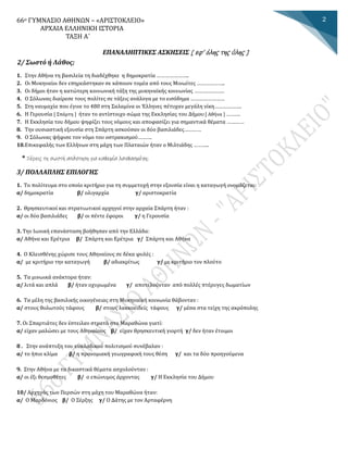 66ο ΓΥΜΝΑΣΙΟ ΑΘΗΝΩΝ – «ΑΡΙΣΤΟΚΛΕΙΟ»
ΑΡΧΑΙΑ ΕΛΛΗΝΙΚΗ ΙΣΤΟΡΙΑ
ΤΑΞΗ Α΄
ΕΠΑΝΑΛΗΠΤΙΚΕΣ ΑΣΚΗΣΕΙΣ [ εφ’ όλης της ύλης ]
2
2/ Σωστό ή Λάθος;
1. Στην Αθήνα τη βασιλεία τη διαδέχθηκε η δημοκρατία …………………..
2. Οι Μυκηναίοι δεν επηρεάστηκαν σε κάποιον τομέα από τους Μινωίτες ………………..
3. Οι δημοι ηταν η κατωτερη κοινωνικη ταξη της μυκηναικης κοινωνιας …………………
4. Ο Σόλωνας διαίρεσε τους πολίτες σε τάξεις ανάλογα με το εισόδημα ……………………
5. Στη ναυμαχια που εγινε το 480 στη Σαλαμινα οι Έλληνες πετυχαν μεγαλη νικη……………….
6. Η Γερουσια [ Σπαρτη ] ηταν το αντιστοιχο σωμα της Εκκλησιας του Δημου [ Αθηνα ] ……….
7. Η Εκκλησία του δήμου ψηφίζει τους νόμους και αποφασίζει για σημαντικά θέματα …………
8. Την ουσιαστική εξουσία στη Σπάρτη ασκούσαν οι δύο βασιλιάδες…………
9. Ο Σολωνας ψηφισε τον νομο του οστρακισμου……….
10.Επικεφαλης των Ελληνων στη μαχη των Πλαταιων ηταν ο Μιλτιαδης ………..
* Ξέρεις τη σωστή απάντηση για καθεμία λανθασμένη;
3/ ΠΟΛΛΑΠΛΗΣ ΕΠΙΛΟΓΗΣ
1. Το πολίτευμα στο οποίο κριτήριο για τη συμμετοχή στην εξουσία είναι η καταγωγή ονομάζεται:
α/ δημοκρατία β/ ολιγαρχία γ/ αριστοκρατία
2. Θρησκευτικοί και στρατιωτικοί αρχηγοί στην αρχαία Σπάρτη ήταν :
α/ οι δύο βασιλιάδες β/ οι πέντε έφοροι γ/ η Γερουσία
3. Την Ιωνική επανάσταση βοήθησαν από την Ελλάδα:
α/ Αθήνα και Ερέτρια β/ Σπάρτη και Ερέτρια γ/ Σπάρτη και Αθήνα
4. Ο Κλεισθένης χώρισε τους Αθηναίους σε δέκα φυλές :
α/ με κριτήριο την καταγωγή β/ αδιακρίτως γ/ με κριτήριο τον πλούτο
5. Τα μινωικά ανάκτορα ήταν:
α/ λιτά και απλά β/ ήταν οχυρωμένα γ/ αποτελούνταν από πολλές πτέρυγες δωματίων
6. Τα μέλη της βασιλικής οικογένειας στη Μυκηναϊκή κοινωνία θάβονταν :
α/ στους θολωτούς τάφους β/ στους λακκοειδείς τάφους γ/ μέσα στα τείχη της ακρόπολης
7. Οι Σπαρτιάτες δεν έστειλαν στρατό στο Μαραθώνα γιατί:
α/ είχαν μαλώσει με τους Αθηναίους β/ είχαν θρησκευτική γιορτή γ/ δεν ήταν έτοιμοι
8 . Στην αναπτυξη του κυκλαδικου πολιτισμου συνεβαλαν :
α/ το ηπιο κλιμα β/ η προνομιακη γεωγραφικη τους θεση γ/ και τα δυο προηγουμενα
9. Στην Αθηνα με τα δικαστικα θεματα ασχολουνταν :
α/ οι εξι θεσμοθετες β/ ο επωνυμος αρχοντας γ/ Η Εκκλησια του Δημου
10/ Αρχηγος των Περσων στη μαχη του Μαραθωνα ηταν:
α/ Ο Μαρδονιος β/ Ο Ξερξης γ/ Ο Δατης με τον Αρταφερνη
 