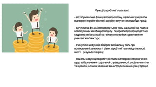 Функції заробітної плати такі:
- відтворювальна функція полягає в тому, що вона є джерелом
відтворення робочої сили і засобом залучення людей до праці;
- регулююча функція проявляється в тому, що заробітна платає
мобілізуючимзасобом розподілу і перерозподілу працездатних
кадрів по регіонах країни,галузях економіки з урахуванням
ринкової кон'юнктури;
- стимулююча функція відіграє вирішальну роль при
встановленні залежності рівня заробітної плати від кількості,
якості і результатів праці;
- соціальна функція заробітної плати відтворює її призначення
щодо забезпечення соціальної справедливості, соціальних пільг
та гарантій, а також належної винагороди за виконувану працю.
 