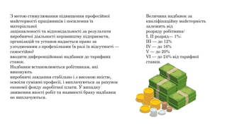 З метою стимулювання підвищення професійної
майстерності працівників і посилення їх
матеріальної
зацікавленості та відповідальності за результати
виробничої діяльності керівництву підприємств,
організацій та установ надається право за
узгодженням з профспілками (в разі їх відсутності —
самостійно)
вводити диференційовані надбавки до тарифних
ставок.
Надбавки встановлюються робітникам, які
виконують
виробничі завдання стабільно і з високою якістю,
освоїли суміжні професії, і виплачуються за рахунок
економії фонду заробітної плати. У випадку
зниження якості робіт та наявності браку надбавки
не виплачуються.
Величина надбавок за
кваліфікаційну майстерність
залежить від
розряду робітника:
І, II розряд— 1%;
III — до 12%
IV — до 16%
V — до 20%
VI — до 24% від тарифної
ставки.
 