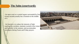 The Sahn (courtyard):
-An open court or a central square surrounded by four
riwaqs (arcade),usually has a fountain in the middle
of it.
-Its function is to reduce the intensity of light
reaching the corridors, maintain warmth in the winter
and humidity in the summer, and accommodate
worshipers during Feasts and Friday prayers.
 