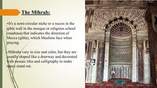 The Mihrab:
-It's a semi-circular niche or a recess in the
qibla wall in the mosque or religious school
(madrasa) that indicates the direction of
Mecca (qibla), which Muslims face when
praying.
-Mihrabs vary in size and color, but they are
usually shaped like a doorway and decorated
with mosaic tiles and calligraphy to make
space stand out.
 