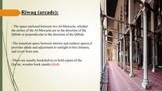 Riwaq (arcade):
- The space enclosed between two Al-Mawazin, whether
the arches of the Al-Mawazin are in the direction of the
Qiblah or perpendicular to the direction of the Qiblah.
-The transition space between interior and outdoor spaces,it
provides shade and adjustment to sunlight in hot climates,
and cover from rain.
-There are usually bookshelves to hold copies of the
Qur'an, wooden book stands (rihal)
 