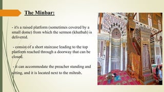 The Minbar:
- it's a raised platform (sometimes covered by a
small dome) from which the sermon (khutbah) is
delivered.
- consist of a short staircase leading to the top
platform reached through a doorway that can be
closed.
- it can accommodate the preacher standing and
sitting, and it is located next to the mihrab.
 
