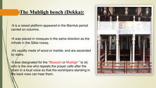 The Mubligh bench (Dekka):
-It is a raised platform appeared in the Mamluk period
carried on columns.
-It was placed in mosques in the same direction as the
mihrab in the Qibla rowaq.
-it's usually made of wood or marble, and are ascended
by stairs.
-It was designated for the “Muezzin or Mubligh ” to sit,
who is the one who repeats the prayer calls after the
imam in a loud voice so that the worshipers standing in
the back rows can hear them.
 