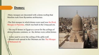 Domes:
-Many mosques are decorated with a dome rooftop that
Muslims took from Byzantine architecture.
-The first mosque in which domes were used was the Rock
Mosque in Palestine, which was built in the Umayyad era.
- The use of domes in Egypt as a cover for the ceilings of
shrines became common, so the shrines were called domes
- it also used to cover the ceiling of the qibla wall.
- Domed roofs spread in the Ottoman era like The Mosque
of Mohamed Ali
 