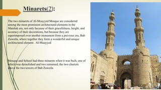 Minarets(2):
The two minarets of Al-Moayyed Mosque are considered
among the most prominent architectural elements in the
Mamluk era, not only because of their gracefulness, height, and
accuracy of their decorations, but because they are
superimposed over another monument from a previous era, Bab
Zuweila, where together they form a wonderful and unique
architectural element. Al-Muayyed
Mosque and School had three minarets when it was built, one of
which was demolished and two remained, the two chariots
above the two towers of Bab Zuweila
 