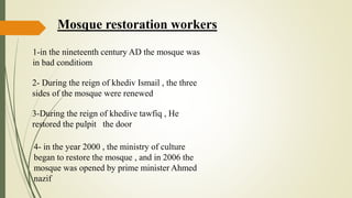 Mosque restoration workers
1-in the nineteenth century AD the mosque was
in bad conditiom
2- During the reign of khediv Ismail , the three
sides of the mosque were renewed
3-During the reign of khedive tawfiq , He
restored the pulpit the door
4- in the year 2000 , the ministry of culture
began to restore the mosque , and in 2006 the
mosque was opened by prime minister Ahmed
nazif
 