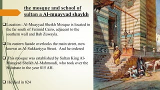 the mosque and school of
sultan a Al-muayyad shaykh
Location : Al-Muayyad Sheikh Mosque is located in
the far south of Fatimid Cairo, adjacent to the
southern wall and Bab Zuwayla.
 Its eastern facade overlooks the main street, now
known as Al-Sukkariyya Street. And he ordered
 This mosque was established by Sultan King Al-
Muayyad Sheikh Al-Mahmoudi, who took over the
Sultanate in the year 815 AH.
 He died in 824
 