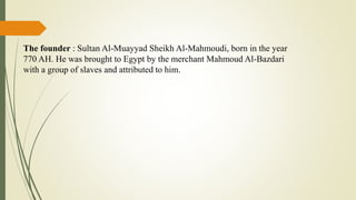 The founder : Sultan Al-Muayyad Sheikh Al-Mahmoudi, born in the year
770 AH. He was brought to Egypt by the merchant Mahmoud Al-Bazdari
with a group of slaves and attributed to him.
 