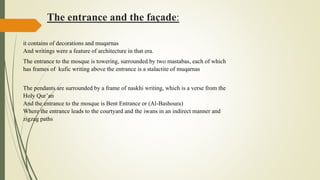 The entrance and the façade:
it contains of decorations and muqarnas
And writings were a feature of architecture in that era.
The entrance to the mosque is towering, surrounded by two mastabas, each of which
has frames of kufic writing above the entrance is a stalactite of muqarnas
The pendants are surrounded by a frame of naskhi writing, which is a verse from the
Holy Qur’an
And the entrance to the mosque is Bent Entrance or (Al-Bashoura)
Where the entrance leads to the courtyard and the iwans in an indirect manner and
zigzag paths
 