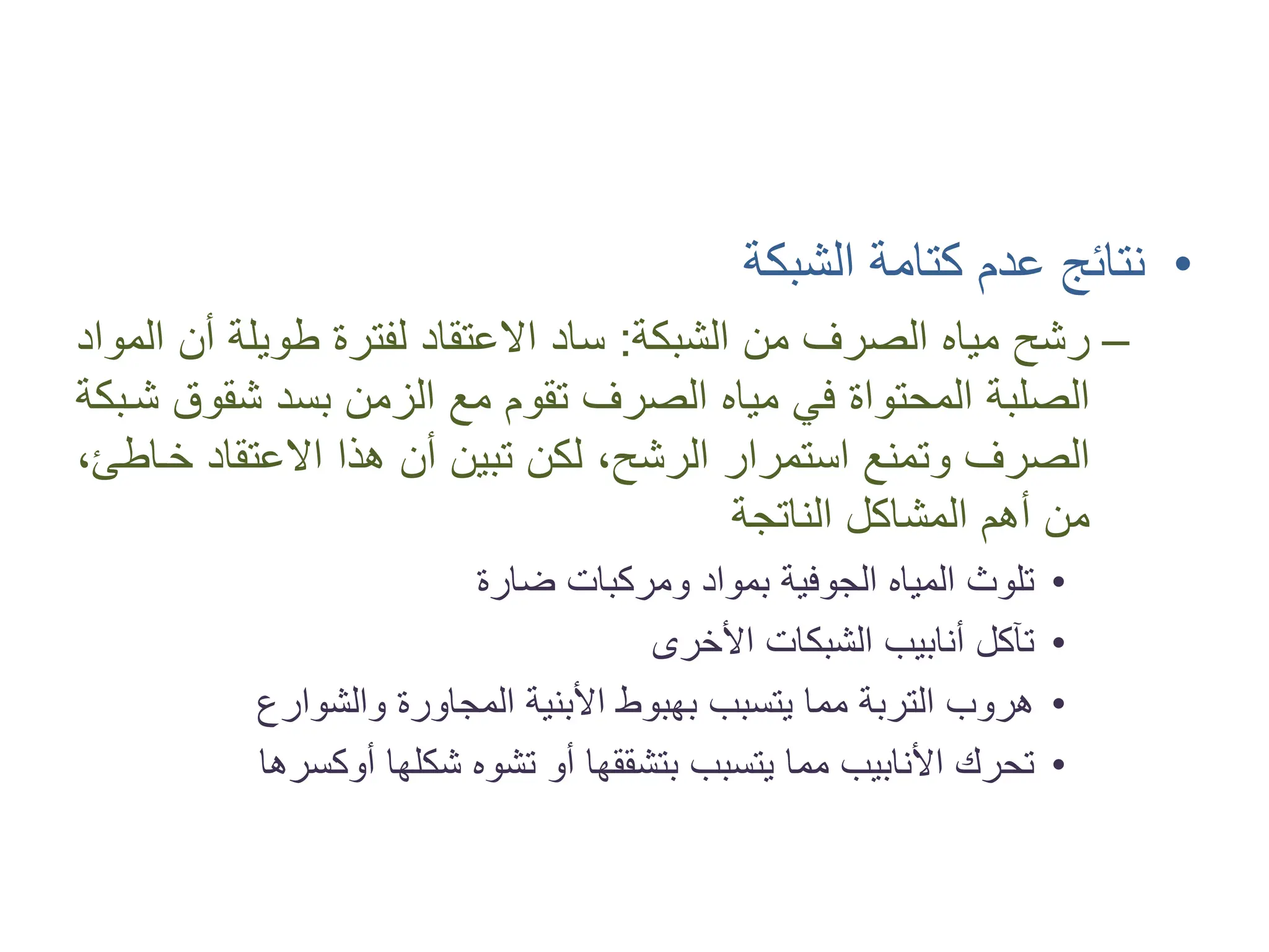 •
‫ﺍﻟﺸﺒﻜﺔ‬ ‫ﻛﺘﺎﻣﺔ‬ ‫ﻋﺪﻡ‬ ‫ﻧﺘﺎﺋﺞ‬
–
‫ﺍﻟﺸﺒﻜﺔ‬ ‫ﻣﻦ‬ ‫ﺍﻟﺼﺮﻑ‬ ‫ﻣﻴﺎﻩ‬ ‫ﺭﺷﺢ‬
:
‫ﺍﻟﻤﻮﺍﺩ‬ ‫ﺃﻥ‬ ‫ﻃﻮﻳﻠﺔ‬ ‫ﻟﻔﺘﺮﺓ‬ ‫ﺍﻻﻋﺘﻘﺎﺩ‬ ‫ﺳﺎﺩ‬
‫ﺷ�ﺒﻜﺔ‬ ‫ﺷﻘﻮﻕ‬ ‫ﺑﺴﺪ‬ ‫ﺍﻟﺰﻣﻦ‬ ‫ﻣﻊ‬ ‫ﺗﻘﻮﻡ‬ ‫ﺍﻟﺼﺮﻑ‬ ‫ﻣﻴﺎﻩ‬ ‫ﻓﻲ‬ ‫ﺍﻟﻤﺤﺘﻮﺍﺓ‬ ‫ﺍﻟﺼﻠﺒﺔ‬
،‫ﺧ�ﺎﻃﺊ‬ ‫ﺍﻻﻋﺘﻘﺎﺩ‬ ‫ﻫﺬﺍ‬ ‫ﺃﻥ‬ ‫ﺗﺒﻴﻦ‬ ‫ﻟﻜﻦ‬ ،‫ﺍﻟﺮﺷﺢ‬ ‫ﺍﺳﺘﻤﺮﺍﺭ‬ ‫ﻭﺗﻤﻨﻊ‬ ‫ﺍﻟﺼﺮﻑ‬
‫ﺍﻟﻨﺎﺗﺠﺔ‬ ‫ﺍﻟﻤﺸﺎﻛﻞ‬ ‫ﺃﻫﻢ‬ ‫ﻣﻦ‬
•
‫ﺿﺎﺭﺓ‬ ‫ﻭﻣﺮﻛﺒﺎﺕ‬ ‫ﺑﻤﻮﺍﺩ‬ ‫ﺍﻟﺠﻮﻓﻴﺔ‬ ‫ﺍﻟﻤﻴﺎﻩ‬ ‫ﺗﻠﻮﺙ‬
•
‫ﺍﻷﺧﺮﻯ‬ ‫ﺍﻟﺸﺒﻜﺎﺕ‬ ‫ﺃﻧﺎﺑﻴﺐ‬ ‫ﺗﺂﻛﻞ‬
•
‫ﻭﺍﻟﺸﻮﺍﺭﻉ‬ ‫ﺍﻟﻤﺠﺎﻭﺭﺓ‬ ‫ﺍﻷﺑﻨﻴﺔ‬ ‫ﺑﻬﺒﻮﻁ‬ ‫ﻳﺘﺴﺒﺐ‬ ‫ﻣﻤﺎ‬ ‫ﺍﻟﺘﺮﺑﺔ‬ ‫ﻫﺮﻭﺏ‬
•
‫ﺷﻜﻠﻬﺎ‬ ‫ﺗﺸﻮﻩ‬ ‫ﺃﻭ‬ ‫ﺑﺘﺸﻘﻘﻬﺎ‬ ‫ﻳﺘﺴﺒﺐ‬ ‫ﻣﻤﺎ‬ ‫ﺍﻷﻧﺎﺑﻴﺐ‬ ‫ﺗﺤﺮﻙ‬
‫ﺃﻭﻛﺴﺮﻫﺎ‬
 