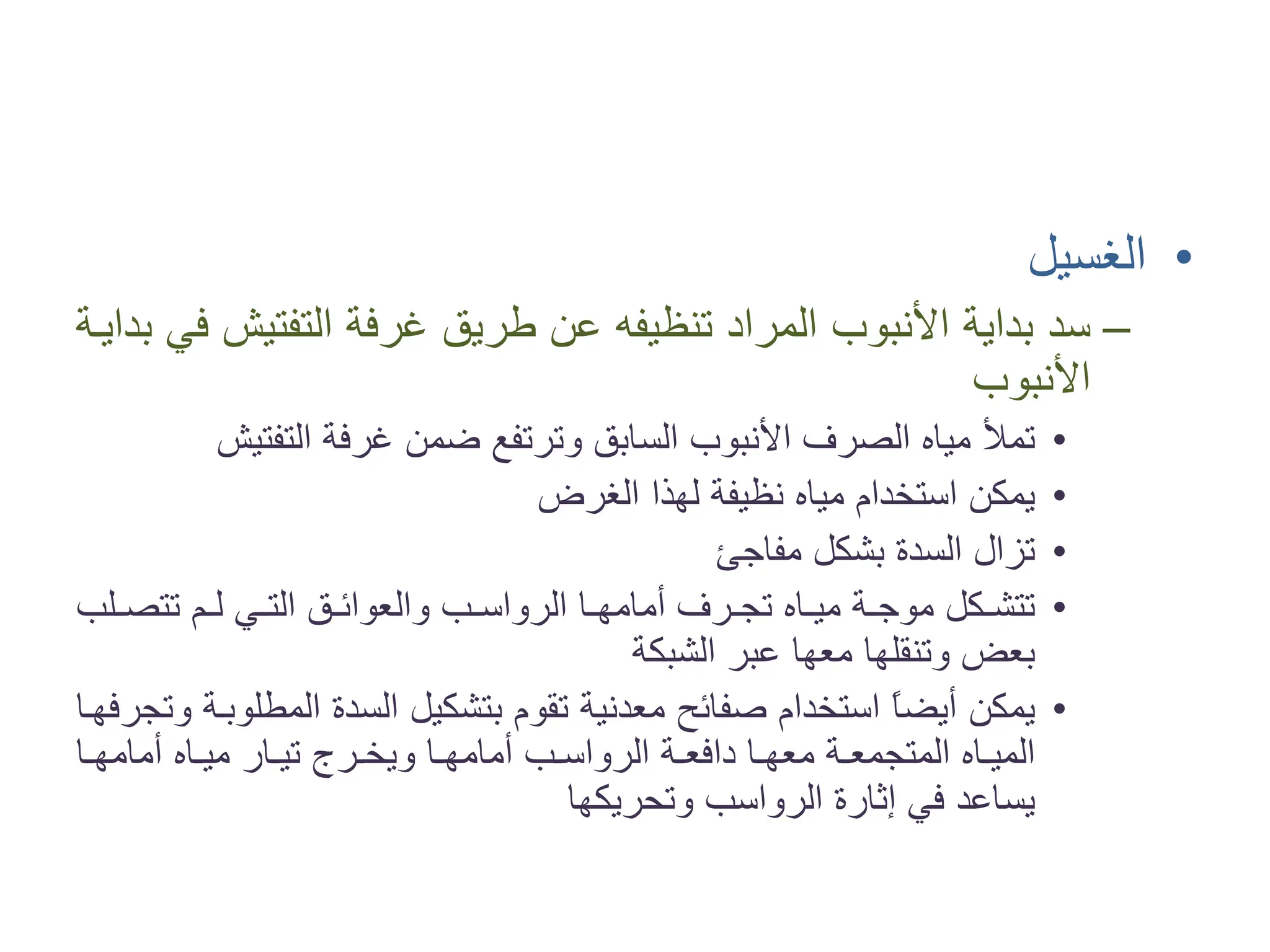 •
‫ﺍﻟﻐﺴﻴﻞ‬
–
‫ﺑﺪﺍﻳ�ﺔ‬ ‫ﻓﻲ‬ ‫ﺍﻟﺘﻔﺘﻴﺶ‬ ‫ﻏﺮﻓﺔ‬ ‫ﻃﺮﻳﻖ‬ ‫ﻋﻦ‬ ‫ﺗﻨﻈﻴﻔﻪ‬ ‫ﺍﻟﻤﺮﺍﺩ‬ ‫ﺍﻷﻧﺒﻮﺏ‬ ‫ﺑﺪﺍﻳﺔ‬ ‫ﺳﺪ‬
‫ﺍﻷﻧﺒﻮﺏ‬
•
‫ﺍﻟﺘﻔﺘﻴﺶ‬ ‫ﻏﺮﻓﺔ‬ ‫ﺿﻤﻦ‬ ‫ﻭﺗﺮﺗﻔﻊ‬ ‫ﺍﻟﺴﺎﺑﻖ‬ ‫ﺍﻷﻧﺒﻮﺏ‬ ‫ﺍﻟﺼﺮﻑ‬ ‫ﻣﻴﺎﻩ‬ ‫ﺗﻤﻸ‬
•
‫ﺍﻟﻐﺮﺽ‬ ‫ﻟﻬﺬﺍ‬ ‫ﻧﻈﻴﻔﺔ‬ ‫ﻣﻴﺎﻩ‬ ‫ﺍﺳﺘﺨﺪﺍﻡ‬ ‫ﻳﻤﻜﻦ‬
•
‫ﻣﻔﺎﺟﺊ‬ ‫ﺑﺸﻜﻞ‬ ‫ﺍﻟﺴﺪﺓ‬ ‫ﺗﺰﺍﻝ‬
•
‫�ﻠﺐ‬�‫ﺗﺘﺼ‬ ‫�ﻢ‬�‫ﻟ‬ ‫�ﻲ‬�‫ﺍﻟﺘ‬ ‫�ﻖ‬�‫ﻭﺍﻟﻌﻮﺍﺋ‬ ‫�ﺐ‬�‫ﺍﻟﺮﻭﺍﺳ‬ ‫�ﺎ‬�‫ﺃﻣﺎﻣﻬ‬ ‫�ﺮﻑ‬�‫ﺗﺠ‬ ‫�ﺎﻩ‬�‫ﻣﻴ‬ ‫�ﺔ‬�‫ﻣﻮﺟ‬ ‫�ﻜﻞ‬�‫ﺗﺘﺸ‬
‫ﺍﻟﺸﺒﻜﺔ‬ ‫ﻋﺒﺮ‬ ‫ﻣﻌﻬﺎ‬ ‫ﻭﺗﻨﻘﻠﻬﺎ‬ ‫ﺑﻌﺾ‬
•
‫ﻭﺗﺠﺮﻓﻬ�ﺎ‬ ‫ﺍﻟﻤﻄﻠﻮﺑ�ﺔ‬ ‫ﺍﻟﺴﺪﺓ‬ ‫ﺑﺘﺸﻜﻴﻞ‬ ‫ﺗﻘﻮﻡ‬ ‫ﻣﻌﺪﻧﻴﺔ‬ ‫ﺻﻔﺎﺋﺢ‬ ‫ﺍﺳﺘﺨﺪﺍﻡ‬ ً
‫ﺎ‬‫ﺃﻳﻀ‬ ‫ﻳﻤﻜﻦ‬
‫�ﺎ‬�‫ﺃﻣﺎﻣﻬ‬ ‫�ﺎﻩ‬�‫ﻣﻴ‬ ‫�ﺎﺭ‬�‫ﺗﻴ‬ ‫�ﺮﺝ‬�‫ﻭﻳﺨ‬ ‫�ﺎ‬�‫ﺃﻣﺎﻣﻬ‬ ‫�ﺐ‬�‫ﺍﻟﺮﻭﺍﺳ‬ ‫�ﺔ‬�‫ﺩﺍﻓﻌ‬ ‫�ﺎ‬�‫ﻣﻌﻬ‬ ‫�ﺔ‬�‫ﺍﻟﻤﺘﺠﻤﻌ‬ ‫�ﺎﻩ‬�‫ﺍﻟﻤﻴ‬
‫ﻭﺗﺤﺮﻳﻜﻬﺎ‬ ‫ﺍﻟﺮﻭﺍﺳﺐ‬ ‫ﺇﺛﺎﺭﺓ‬ ‫ﻓﻲ‬ ‫ﻳﺴﺎﻋﺪ‬
 