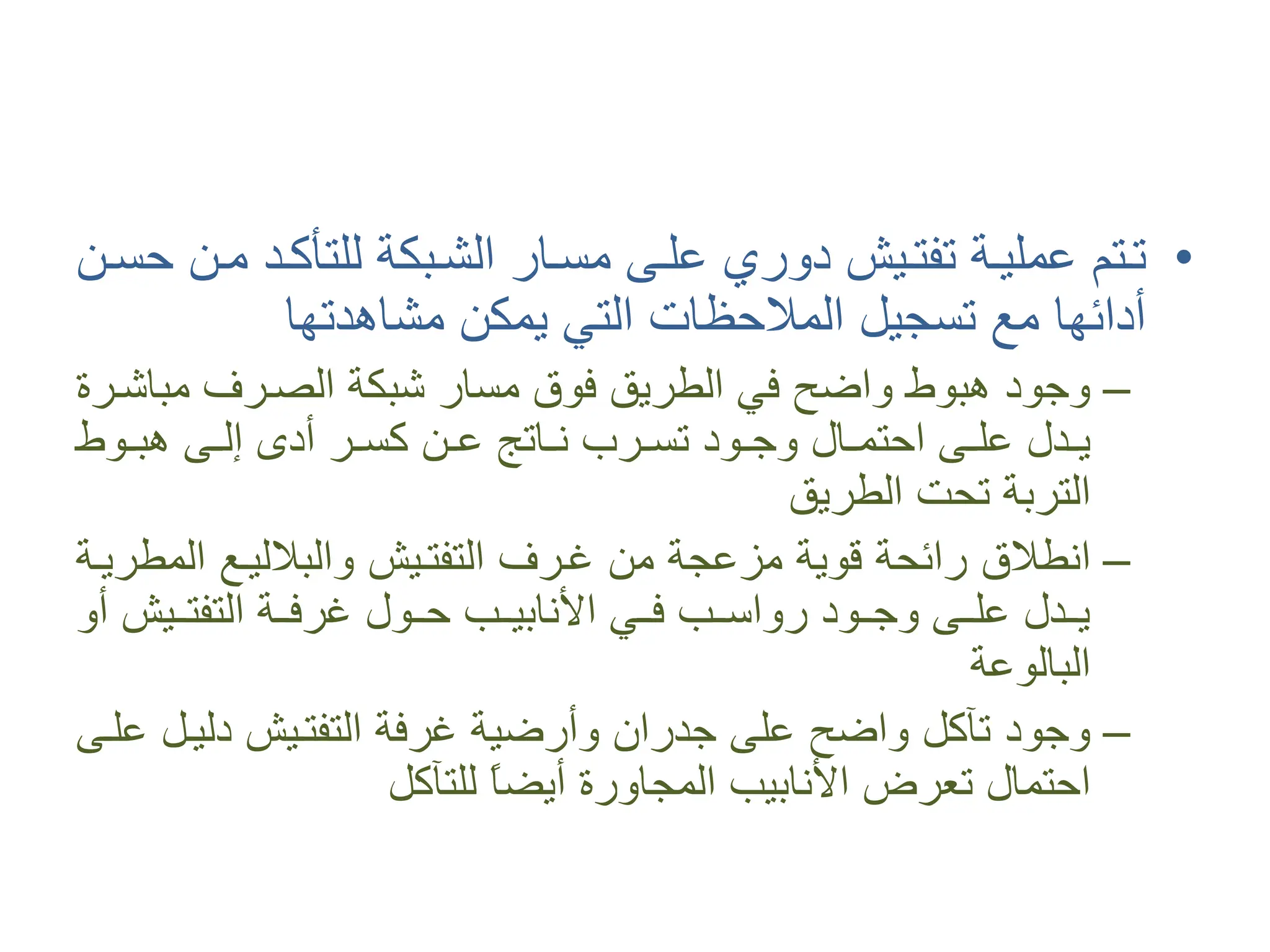 •
‫�ﻦ‬�‫ﺣﺴ‬ ‫ﻣ�ﻦ‬ ‫�ﺪ‬�‫ﻟﻠﺘﺄﻛ‬ ‫ﺍﻟﺸ�ﺒﻜﺔ‬ ‫�ﺎﺭ‬�‫ﻣﺴ‬ ‫ﻋﻠ�ﻰ‬ ‫ﺩﻭﺭﻱ‬ ‫�ﻴﺶ‬�‫ﺗﻔﺘ‬ ‫ﻋﻤﻠﻴ�ﺔ‬ ‫ﺗ�ﺘﻢ‬
‫ﻣﺸﺎﻫﺪﺗﻬﺎ‬ ‫ﻳﻤﻜﻦ‬ ‫ﺍﻟﺘﻲ‬ ‫ﺍﻟﻤﻼﺣﻈﺎﺕ‬ ‫ﺗﺴﺠﻴﻞ‬ ‫ﻣﻊ‬ ‫ﺃﺩﺍﺋﻬﺎ‬
–
‫ﻣﺒﺎﺷ�ﺮﺓ‬ ‫ﺍﻟﺼ�ﺮﻑ‬ ‫ﺷﺒﻜﺔ‬ ‫ﻣﺴﺎﺭ‬ ‫ﻓﻮﻕ‬ ‫ﺍﻟﻄﺮﻳﻖ‬ ‫ﻓﻲ‬ ‫ﻭﺍﺿﺢ‬ ‫ﻫﺒﻮﻁ‬ ‫ﻭﺟﻮﺩ‬
‫�ﻮﻁ‬�‫ﻫﺒ‬ ‫�ﻰ‬�‫ﺇﻟ‬ ‫ﺃﺩﻯ‬ ‫�ﺮ‬�‫ﻛﺴ‬ ‫�ﻦ‬�‫ﻋ‬ ‫�ﺎﺗﺞ‬�‫ﻧ‬ ‫�ﺮﺏ‬�‫ﺗﺴ‬ ‫�ﻮﺩ‬�‫ﻭﺟ‬ ‫�ﺎﻝ‬�‫ﺍﺣﺘﻤ‬ ‫�ﻰ‬�‫ﻋﻠ‬ ‫�ﺪﻝ‬�‫ﻳ‬
‫ﺍﻟﻄﺮﻳﻖ‬ ‫ﺗﺤﺖ‬ ‫ﺍﻟﺘﺮﺑﺔ‬
–
‫ﺍﻟﻤﻄﺮﻳ�ﺔ‬ ‫ﻭﺍﻟﺒﻼﻟﻴ�ﻊ‬ ‫ﺍﻟﺘﻔﺘ�ﻴﺶ‬ ‫ﻏ�ﺮﻑ‬ ‫ﻣﻦ‬ ‫ﻣﺰﻋﺠﺔ‬ ‫ﻗﻮﻳﺔ‬ ‫ﺭﺍﺋﺤﺔ‬ ‫ﺍﻧﻄﻼﻕ‬
‫ﺃﻭ‬ ‫�ﻴﺶ‬��‫ﺍﻟﺘﻔﺘ‬ ‫�ﺔ‬��‫ﻏﺮﻓ‬ ‫ﺣ��ﻮﻝ‬ ‫�ﺐ‬��‫ﺍﻷﻧﺎﺑﻴ‬ ‫ﻓ��ﻲ‬ ‫�ﺐ‬��‫ﺭﻭﺍﺳ‬ ‫ﻭﺟ��ﻮﺩ‬ ‫�ﻰ‬��‫ﻋﻠ‬ ‫ﻳ��ﺪﻝ‬
‫ﺍﻟﺒﺎﻟﻮﻋﺔ‬
–
‫ﻋﻠ�ﻰ‬ ‫ﺩﻟﻴ�ﻞ‬ ‫ﺍﻟﺘﻔﺘ�ﻴﺶ‬ ‫ﻏﺮﻓﺔ‬ ‫ﻭﺃﺭﺿﻴﺔ‬ ‫ﺟﺪﺭﺍﻥ‬ ‫ﻋﻠﻰ‬ ‫ﻭﺍﺿﺢ‬ ‫ﺗﺂﻛﻞ‬ ‫ﻭﺟﻮﺩ‬
‫ﻟﻠﺘﺂﻛﻞ‬ ً
‫ﺎ‬‫ﺃﻳﻀ‬ ‫ﺍﻟﻤﺠﺎﻭﺭﺓ‬ ‫ﺍﻷﻧﺎﺑﻴﺐ‬ ‫ﺗﻌﺮﺽ‬ ‫ﺍﺣﺘﻤﺎﻝ‬
 