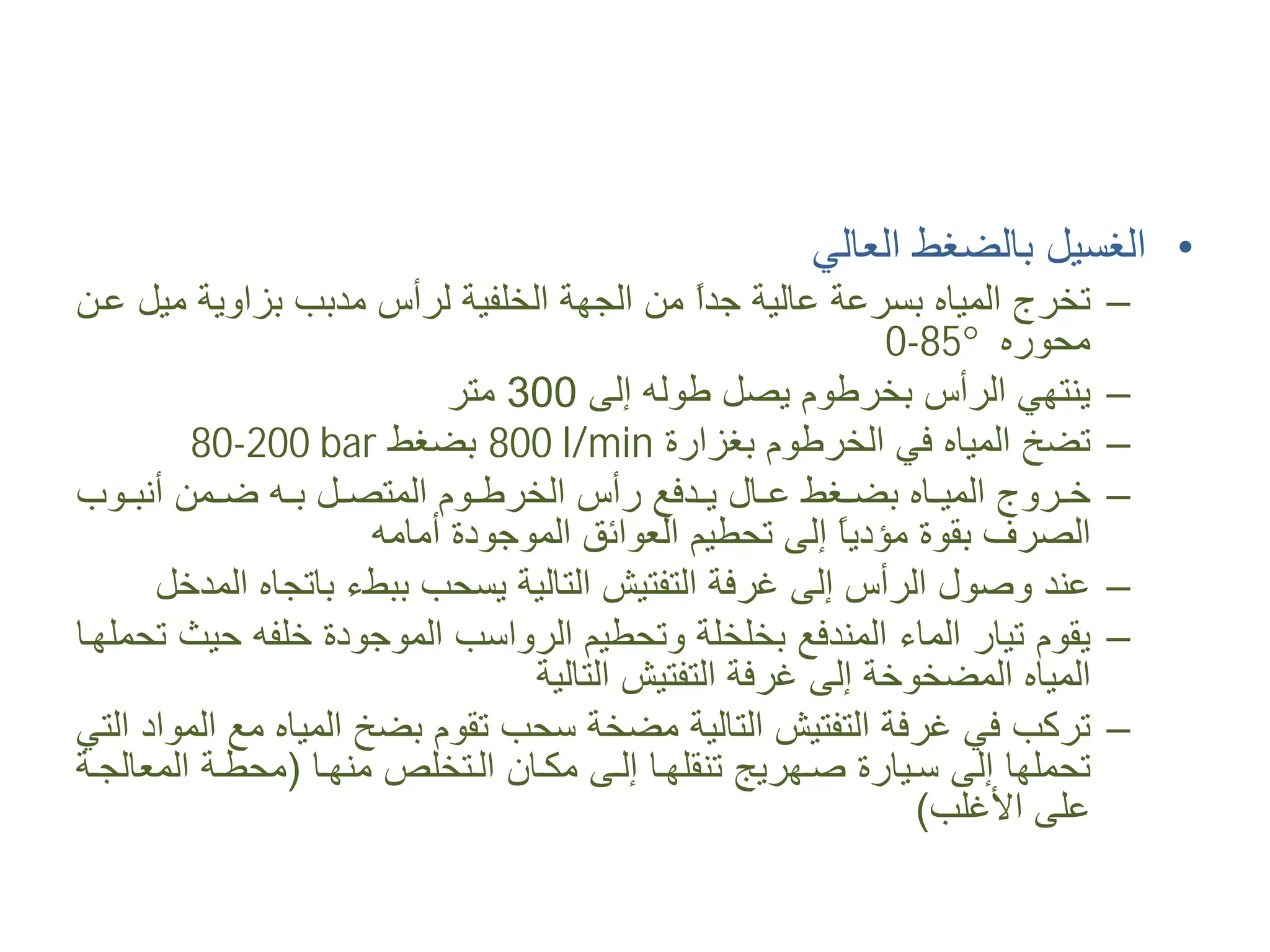 •
‫ﺍﻟﻌﺎﻟﻲ‬ ‫ﺑﺎﻟﻀﻐﻂ‬ ‫ﺍﻟﻐﺴﻴﻞ‬
–
‫ﻋ�ﻦ‬ ‫ﻣﻴﻞ‬ ‫ﺑﺰﺍﻭﻳﺔ‬ ‫ﻣﺪﺑﺐ‬ ‫ﻟﺮﺃﺱ‬ ‫ﺍﻟﺨﻠﻔﻴﺔ‬ ‫ﺍﻟﺠﻬﺔ‬ ‫ﻣﻦ‬ ً
‫ﺍ‬‫ﺟﺪ‬ ‫ﻋﺎﻟﻴﺔ‬ ‫ﺑﺴﺮﻋﺔ‬ ‫ﺍﻟﻤﻴﺎﻩ‬ ‫ﺗﺨﺮﺝ‬
‫ﻣﺤﻮﺭﻩ‬
0-85°
–
‫ﺇﻟﻰ‬ ‫ﻃﻮﻟﻪ‬ ‫ﻳﺼﻞ‬ ‫ﺑﺨﺮﻃﻮﻡ‬ ‫ﺍﻟﺮﺃﺱ‬ ‫ﻳﻨﺘﻬﻲ‬
300
‫ﻣﺘﺮ‬
–
‫ﺑﻐﺰﺍﺭﺓ‬ ‫ﺍﻟﺨﺮﻃﻮﻡ‬ ‫ﻓﻲ‬ ‫ﺍﻟﻤﻴﺎﻩ‬ ‫ﺗﻀﺦ‬
800 l/min
‫ﺑﻀﻐﻂ‬
80-200 bar
–
‫�ﻮﺏ‬�‫ﺃﻧﺒ‬ ‫�ﻤﻦ‬�‫ﺿ‬ ‫�ﻪ‬�‫ﺑ‬ ‫�ﻞ‬�‫ﺍﻟﻤﺘﺼ‬ ‫�ﻮﻡ‬�‫ﺍﻟﺨﺮﻃ‬ ‫ﺭﺃﺱ‬ ‫�ﺪﻓﻊ‬�‫ﻳ‬ ‫�ﺎﻝ‬�‫ﻋ‬ ‫�ﻐﻂ‬�‫ﺑﻀ‬ ‫�ﺎﻩ‬�‫ﺍﻟﻤﻴ‬ ‫�ﺮﻭﺝ‬�‫ﺧ‬
‫ﺃﻣﺎﻣﻪ‬ ‫ﺍﻟﻤﻮﺟﻮﺩﺓ‬ ‫ﺍﻟﻌﻮﺍﺋﻖ‬ ‫ﺗﺤﻄﻴﻢ‬ ‫ﺇﻟﻰ‬ ً
‫ﺎ‬‫ﻣﺆﺩﻳ‬ ‫ﺑﻘﻮﺓ‬ ‫ﺍﻟﺼﺮﻑ‬
–
‫ﺍﻟﻤﺪﺧﻞ‬ ‫ﺑﺎﺗﺠﺎﻩ‬ ‫ﺑﺒﻂء‬ ‫ﻳﺴﺤﺐ‬ ‫ﺍﻟﺘﺎﻟﻴﺔ‬ ‫ﺍﻟﺘﻔﺘﻴﺶ‬ ‫ﻏﺮﻓﺔ‬ ‫ﺇﻟﻰ‬ ‫ﺍﻟﺮﺃﺱ‬ ‫ﻭﺻﻮﻝ‬ ‫ﻋﻨﺪ‬
–
‫ﺗﺤﻤﻠﻬ�ﺎ‬ ‫ﺣﻴﺚ‬ ‫ﺧﻠﻔﻪ‬ ‫ﺍﻟﻤﻮﺟﻮﺩﺓ‬ ‫ﺍﻟﺮﻭﺍﺳﺐ‬ ‫ﻭﺗﺤﻄﻴﻢ‬ ‫ﺑﺨﻠﺨﻠﺔ‬ ‫ﺍﻟﻤﻨﺪﻓﻊ‬ ‫ﺍﻟﻤﺎء‬ ‫ﺗﻴﺎﺭ‬ ‫ﻳﻘﻮﻡ‬
‫ﺍﻟﺘﺎﻟﻴﺔ‬ ‫ﺍﻟﺘﻔﺘﻴﺶ‬ ‫ﻏﺮﻓﺔ‬ ‫ﺇﻟﻰ‬ ‫ﺍﻟﻤﻀﺨﻮﺧﺔ‬ ‫ﺍﻟﻤﻴﺎﻩ‬
–
‫ﺍﻟﺘﻲ‬ ‫ﺍﻟﻤﻮﺍﺩ‬ ‫ﻣﻊ‬ ‫ﺍﻟﻤﻴﺎﻩ‬ ‫ﺑﻀﺦ‬ ‫ﺗﻘﻮﻡ‬ ‫ﺳﺤﺐ‬ ‫ﻣﻀﺨﺔ‬ ‫ﺍﻟﺘﺎﻟﻴﺔ‬ ‫ﺍﻟﺘﻔﺘﻴﺶ‬ ‫ﻏﺮﻓﺔ‬ ‫ﻓﻲ‬ ‫ﺗﺮﻛﺐ‬
‫ﻣﻨﻬ�ﺎ‬ ‫ﺍﻟ�ﺘﺨﻠﺺ‬ ‫ﻣﻜ�ﺎﻥ‬ ‫ﺇﻟ�ﻰ‬ ‫ﺗﻨﻘﻠﻬ�ﺎ‬ ‫ﺻ�ﻬﺮﻳﺞ‬ ‫ﺳ�ﻴﺎﺭﺓ‬ ‫ﺇﻟﻰ‬ ‫ﺗﺤﻤﻠﻬﺎ‬
)
‫ﺍﻟﻤﻌﺎﻟﺠ�ﺔ‬ ‫ﻣﺤﻄ�ﺔ‬
‫ﺍﻷﻏﻠﺐ‬ ‫ﻋﻠﻰ‬
(
 