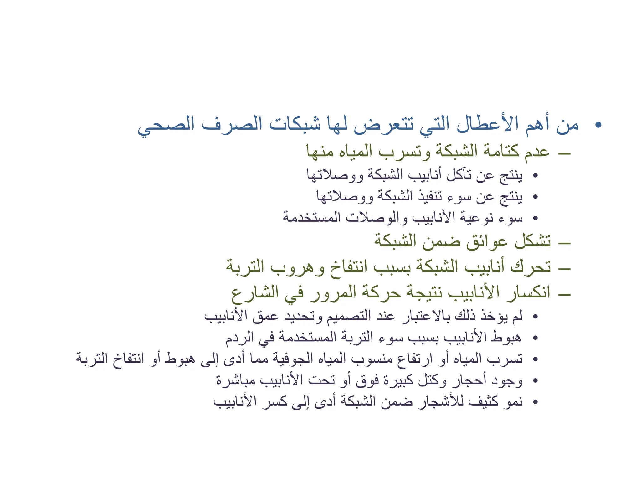 •
‫ﺍﻟﺼﺤﻲ‬ ‫ﺍﻟﺼﺮﻑ‬ ‫ﺷﺒﻜﺎﺕ‬ ‫ﻟﻬﺎ‬ ‫ﺗﺘﻌﺮﺽ‬ ‫ﺍﻟﺘﻲ‬ ‫ﺍﻷﻋﻄﺎﻝ‬ ‫ﺃﻫﻢ‬ ‫ﻣﻦ‬
–
‫ﻣﻨﻬﺎ‬ ‫ﺍﻟﻤﻴﺎﻩ‬ ‫ﻭﺗﺴﺮﺏ‬ ‫ﺍﻟﺸﺒﻜﺔ‬ ‫ﻛﺘﺎﻣﺔ‬ ‫ﻋﺪﻡ‬
•
‫ﻭﻭﺻﻼﺗﻬﺎ‬ ‫ﺍﻟﺸﺒﻜﺔ‬ ‫ﺃﻧﺎﺑﻴﺐ‬ ‫ﺗﺂﻛﻞ‬ ‫ﻋﻦ‬ ‫ﻳﻨﺘﺞ‬
•
‫ﻭﻭﺻﻼﺗﻬﺎ‬ ‫ﺍﻟﺸﺒﻜﺔ‬ ‫ﺗﻨﻔﻴﺬ‬ ‫ﺳﻮء‬ ‫ﻋﻦ‬ ‫ﻳﻨﺘﺞ‬
•
‫ﺍﻟﻤﺴﺘﺨﺪﻣﺔ‬ ‫ﻭﺍﻟﻮﺻﻼﺕ‬ ‫ﺍﻷﻧﺎﺑﻴﺐ‬ ‫ﻧﻮﻋﻴﺔ‬ ‫ﺳﻮء‬
–
‫ﺍﻟﺸﺒﻜﺔ‬ ‫ﺿﻤﻦ‬ ‫ﻋﻮﺍﺋﻖ‬ ‫ﺗﺸﻜﻞ‬
–
‫ﺍﻟﺘﺮﺑﺔ‬ ‫ﻭﻫﺮﻭﺏ‬ ‫ﺍﻧﺘﻔﺎﺥ‬ ‫ﺑﺴﺒﺐ‬ ‫ﺍﻟﺸﺒﻜﺔ‬ ‫ﺃﻧﺎﺑﻴﺐ‬ ‫ﺗﺤﺮﻙ‬
–
‫ﺍﻟﺸﺎﺭﻉ‬ ‫ﻓﻲ‬ ‫ﺍﻟﻤﺮﻭﺭ‬ ‫ﺣﺮﻛﺔ‬ ‫ﻧﺘﻴﺠﺔ‬ ‫ﺍﻷﻧﺎﺑﻴﺐ‬ ‫ﺍﻧﻜﺴﺎﺭ‬
•
‫ﺍﻷﻧﺎﺑﻴﺐ‬ ‫ﻋﻤﻖ‬ ‫ﻭﺗﺤﺪﻳﺪ‬ ‫ﺍﻟﺘﺼﻤﻴﻢ‬ ‫ﻋﻨﺪ‬ ‫ﺑﺎﻻﻋﺘﺒﺎﺭ‬ ‫ﺫﻟﻚ‬ ‫ﻳﺆﺧﺬ‬ ‫ﻟﻢ‬
•
‫ﺍﻟﺮﺩﻡ‬ ‫ﻓﻲ‬ ‫ﺍﻟﻤﺴﺘﺨﺪﻣﺔ‬ ‫ﺍﻟﺘﺮﺑﺔ‬ ‫ﺳﻮء‬ ‫ﺑﺴﺒﺐ‬ ‫ﺍﻷﻧﺎﺑﻴﺐ‬ ‫ﻫﺒﻮﻁ‬
•
‫ﺍﻟﺘﺮﺑﺔ‬ ‫ﺍﻧﺘﻔﺎﺥ‬ ‫ﺃﻭ‬ ‫ﻫﺒﻮﻁ‬ ‫ﺇﻟﻰ‬ ‫ﺃﺩﻯ‬ ‫ﻣﻤﺎ‬ ‫ﺍﻟﺠﻮﻓﻴﺔ‬ ‫ﺍﻟﻤﻴﺎﻩ‬ ‫ﻣﻨﺴﻮﺏ‬ ‫ﺍﺭﺗﻔﺎﻉ‬ ‫ﺃﻭ‬ ‫ﺍﻟﻤﻴﺎﻩ‬ ‫ﺗﺴﺮﺏ‬
•
‫ﻣﺒﺎﺷﺮﺓ‬ ‫ﺍﻷﻧﺎﺑﻴﺐ‬ ‫ﺗﺤﺖ‬ ‫ﺃﻭ‬ ‫ﻓﻮﻕ‬ ‫ﻛﺒﻴﺮﺓ‬ ‫ﻭﻛﺘﻞ‬ ‫ﺃﺣﺠﺎﺭ‬ ‫ﻭﺟﻮﺩ‬
•
‫ﺍﻷﻧﺎﺑﻴﺐ‬ ‫ﻛﺴﺮ‬ ‫ﺇﻟﻰ‬ ‫ﺃﺩﻯ‬ ‫ﺍﻟﺸﺒﻜﺔ‬ ‫ﺿﻤﻦ‬ ‫ﻟﻸﺷﺠﺎﺭ‬ ‫ﻛﺜﻴﻒ‬ ‫ﻧﻤﻮ‬
 