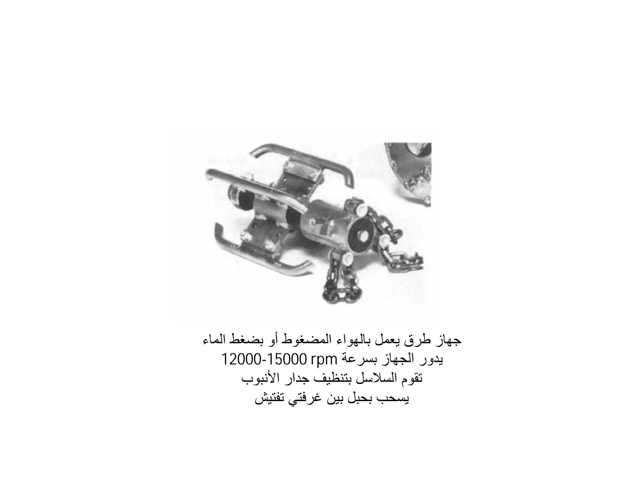 ‫ﺍﻟﻤﺎء‬ ‫ﺑﻀﻐﻂ‬ ‫ﺃﻭ‬ ‫ﺍﻟﻤﻀﻐﻮﻁ‬ ‫ﺑﺎﻟﻬﻮﺍء‬ ‫ﻳﻌﻤﻞ‬ ‫ﻃﺮﻕ‬ ‫ﺟﻬﺎﺯ‬
‫ﺑﺴﺮﻋﺔ‬ ‫ﺍﻟﺠﻬﺎﺯ‬ ‫ﻳﺪﻭﺭ‬
12000-15000 rpm
‫ﺍﻷﻧﺒﻮﺏ‬ ‫ﺟﺪﺍﺭ‬ ‫ﺑﺘﻨﻈﻴﻒ‬ ‫ﺍﻟﺴﻼﺳﻞ‬ ‫ﺗﻘﻮﻡ‬
‫ﺗﻔﺘﻴﺶ‬ ‫ﻏﺮﻓﺘﻲ‬ ‫ﺑﻴﻦ‬ ‫ﺑﺤﺒﻞ‬ ‫ﻳﺴﺤﺐ‬
 