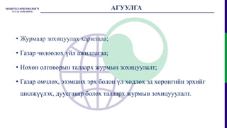 АГУУЛГА
• Журмаар зохицуулах харилцаа;
• Газар чөлөөлөх үйл ажиллагаа;
• Нөхөн олговорын талаарх журмын зохицуулалт;
• Газар өмчлөх, эзэмших эрх болон үл хөдлөх эд хөрөнгийн эрхийг
шилжүүлэх, дуусгавар болох талаарх журмын зохицууулалт.
 