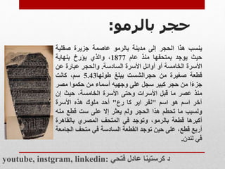 ‫بالرمو‬ ‫حجر‬
:
‫ينسب‬
‫هذا‬
‫الحجر‬
‫إلى‬
‫مدينة‬
‫بالرمو‬
‫عاصمة‬
‫جزيرة‬
‫صقلية‬
‫حيث‬
‫يوجد‬
‫بمتحفها‬
‫منذ‬
‫عام‬
1877
،
‫والذي‬
‫يؤرخ‬
‫بنهاية‬
‫األسرة‬
‫الخامسة‬
‫أو‬
‫أوائل‬
‫األسرة‬
‫السادسة‬
.
‫والحجر‬
‫عبارة‬
‫عن‬
‫قطعة‬
‫صغيرة‬
‫من‬
‫حجرالشست‬
‫يبلغ‬
‫طولها‬
5.43
،‫سم‬
‫كانت‬
‫ا‬‫جزء‬
‫من‬
‫حجر‬
‫كبير‬
‫سجل‬
‫على‬
‫وجهيه‬
‫أسماء‬
‫من‬
‫حكموا‬
‫مص‬
‫ر‬
‫منذ‬
‫عصر‬
‫ما‬
‫قبل‬
‫األسرات‬
‫وحتى‬
‫األسرة‬
،‫الخامسة‬
‫حيث‬
‫إن‬
‫آخر‬
‫اسم‬
‫هو‬
‫اسم‬
"
‫نفر‬
‫اير‬
‫كا‬
‫رع‬
"
‫أحد‬
‫ملوك‬
‫هذه‬
‫األسرة‬
‫ولسبب‬
‫ما‬
‫تحطم‬
‫هذا‬
‫الحجر‬
‫ولم‬
‫يعثر‬
‫إال‬
‫على‬
‫ست‬
‫قطع‬
‫منه‬
‫أكبرها‬
‫قطعة‬
،‫بالرمو‬
‫وتوجد‬
‫في‬
‫المتحف‬
‫المصري‬
‫بالقاهر‬
‫ة‬
‫أربع‬
،‫قطع‬
‫على‬
‫حين‬
‫توجد‬
‫القطعة‬
‫السادسة‬
‫في‬
‫متحف‬
‫ال‬
‫جامعة‬
‫في‬
‫لندن‬
.
youtube, instgram, linkedin: ‫فتحي‬ ‫عادل‬ ‫كرستينا‬ ‫د‬
 