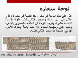 ‫لوحة‬
‫سقارة‬
‫عثر‬
‫على‬
‫هذه‬
‫اللوحة‬
‫في‬
‫مقبرة‬
‫أحد‬
‫الكهنة‬
‫في‬
‫سقارة‬
‫وال‬
‫ذي‬
‫عاش‬
‫في‬
‫عهد‬
‫الملك‬
‫رمسيس‬
‫الثاني‬
‫ثالث‬
‫ملوك‬
‫األسرة‬
‫التاسعة‬
،‫عشرة‬
‫وتوجد‬
‫اللوحة‬
‫في‬
‫المتحف‬
‫المصري‬
‫بالق‬
‫اهرة‬
‫وتضم‬
‫على‬
‫وجهيها‬
‫أسماء‬
58
‫ملكا‬
‫بادئة‬
‫بملوك‬
‫األسرة‬
‫األولى‬
‫ومنتهية‬
‫برمسيس‬
‫الثاني‬
‫نفسه‬
.
youtube, instgram, linkedin: ‫فتحي‬ ‫عادل‬ ‫كرستينا‬ ‫د‬
 