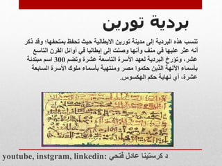 ‫بردية‬
‫تورين‬
‫تنسب‬
‫بمتحفها؛‬ ‫تحفظ‬ ‫حيث‬ ‫االيطالية‬ ‫تورين‬ ‫مدينة‬ ‫إلى‬ ‫البردية‬ ‫هذه‬
‫ذكر‬ ‫وقد‬
‫التاس‬ ‫القرن‬ ‫أوائل‬ ‫في‬ ‫إيطاليا‬ ‫إلى‬ ‫وصلت‬ ‫وأنها‬ ‫منف‬ ‫في‬ ‫عليها‬ ‫عثر‬ ‫أنه‬
‫ع‬
‫وتضم‬ ‫عشرة‬ ‫التاسعة‬ ‫األسرة‬ ‫لعهد‬ ‫البردية‬ ‫وتؤرخ‬ ،‫عشر‬
300
‫مبتدئة‬ ‫اسم‬
‫السابعة‬ ‫األسرة‬ ‫ملوك‬ ‫بأسماء‬ ‫ومنتهية‬ ‫مصر‬ ‫حكموا‬ ‫الذين‬ ‫اآللهة‬ ‫بأسماء‬
‫الهكسوس‬ ‫حكم‬ ‫نهاية‬ ‫أي‬ ،‫عشرة‬
.
youtube, instgram, linkedin: ‫فتحي‬ ‫عادل‬ ‫كرستينا‬ ‫د‬
 