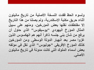 ‫ولسوء‬
‫الحظ‬
‫فقدت‬
‫النسخة‬
‫األصلية‬
‫من‬
‫تاريخ‬
‫مانيت‬
‫ون‬
‫أثناء‬
‫حريق‬
‫مكتبة‬
،‫اإلسكندرية‬
‫ولم‬
‫يصلنا‬
‫من‬
‫هذا‬
‫ال‬
‫تاريخ‬
‫إال‬
‫مقتطفات‬
‫نقلها‬
‫بعض‬
،‫المؤرخين‬
‫ومنهم‬
‫على‬
‫سبي‬
‫ل‬
‫المثال‬
‫المؤرخ‬
‫اليهودي‬
"
‫يوسيفوس‬
"
‫الذي‬
‫حاول‬
‫أن‬
‫يرفع‬
‫من‬
‫شأن‬
‫بني‬
‫جنسه‬
‫ذاكرا‬
‫أنهم‬
‫هم‬
‫الهكسوس‬
‫ال‬
‫ذين‬
‫غزوا‬
‫مصر‬
‫بعد‬
‫انهيار‬
‫الدولة‬
‫الوسطى‬
.
‫ومن‬
‫المؤرخين‬
‫كذلك‬
‫المؤرخ‬
‫اإلفريقي‬
"
‫جوليوس‬
"
‫الذي‬
‫نقل‬
‫في‬
‫مؤل‬
‫فه‬
‫بعض‬
‫أسماء‬
‫الملوك‬
‫التي‬
‫كانت‬
‫مدونة‬
‫في‬
‫تاريخ‬
‫ماني‬
‫تون‬
‫األصلي‬
.
 