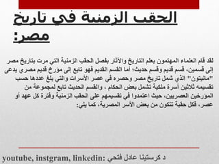 ‫تاريخ‬ ‫في‬ ‫الزمنية‬ ‫الحقب‬
‫مصر‬
:
‫لقد‬
‫بت‬ ‫مرت‬ ‫التي‬ ‫الزمنية‬ ‫الحقب‬ ‫بفصل‬ ‫واآلثار‬ ‫التاريخ‬ ‫بعلم‬ ‫المهتمون‬ ‫العلماء‬ ‫قام‬
‫مصر‬ ‫اريخ‬
‫مص‬ ‫قديم‬ ‫مؤرخ‬ ‫إلى‬ ‫تابع‬ ‫فهو‬ ‫القديم‬ ‫القسم‬ ‫أما‬ ‫حديث؛‬ ‫وقسم‬ ‫قديم‬ ‫قسم‬ ،‫قسمين‬ ‫إلى‬
‫يدعى‬ ‫ري‬
"
‫مانيتون‬
"
‫حسب‬ ‫عددها‬ ‫بلغ‬ ‫والتي‬ ‫األسرات‬ ‫عصر‬ ‫في‬ ‫وحصره‬ ‫مصر‬ ‫تاريخ‬ ‫شمل‬ ‫الذي‬
‫م‬ ‫لمجموعة‬ ‫تابع‬ ‫الحديث‬ ‫والقسم‬ ، ‫الحكام‬ ‫بعض‬ ‫تشمل‬ ‫ملكية‬ ‫أسرة‬ ‫ثالثين‬ ‫تقسيمه‬
‫ن‬
‫ع‬ ‫كل‬ ‫وفترة‬ ‫الزمنية‬ ‫الحقب‬ ‫على‬ ‫تقسيمهم‬ ‫في‬ ‫اعتمدوا‬ ‫حيث‬ ،‫العصريين‬ ‫المؤرخين‬
‫أو‬ ‫هد‬
‫يلي‬ ‫كما‬ ،‫المصرية‬ ‫األسر‬ ‫بعض‬ ‫من‬ ‫تتكون‬ ‫حقبة‬ ‫فكل‬ ،‫عصر‬
:
youtube, instgram, linkedin: ‫فتحي‬ ‫عادل‬ ‫كرستينا‬ ‫د‬
 