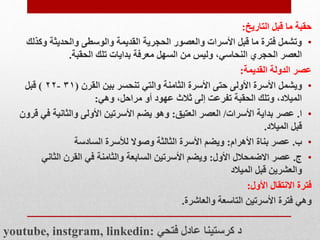 ‫حقبة‬
‫التاريخ‬ ‫قبل‬ ‫ما‬
:
•
‫وك‬ ‫والحديثة‬ ‫والوسطى‬ ‫القديمة‬ ‫الحجرية‬ ‫والعصور‬ ‫األسرات‬ ‫قبل‬ ‫ما‬ ‫فترة‬ ‫وتشمل‬
‫ذلك‬
‫تلك‬ ‫بدايات‬ ‫معرفة‬ ‫السهل‬ ‫من‬ ‫وليس‬ ،‫النحاسي‬ ‫الحجري‬ ‫العصر‬
‫الحقبة‬
.
‫القديمة‬ ‫الدولة‬ ‫عصر‬
:
•
‫ويشمل‬
‫القرن‬ ‫بين‬ ‫تنحسر‬ ‫والتي‬ ‫الثامنة‬ ‫األسرة‬ ‫حتى‬ ‫األولى‬ ‫األسرة‬
(
۳۱
-
۲۲
)
‫قبل‬
‫وهي‬ ،‫مراحل‬ ‫أو‬ ‫عهود‬ ‫ثالث‬ ‫إلى‬ ‫تفرعت‬ ‫الحقبة‬ ‫وتلك‬ ،‫الميالد‬
:
•
‫ا‬
.
‫األسرات‬ ‫بداية‬ ‫عصر‬
/
‫العتيق‬ ‫العصر‬
:
‫ف‬ ‫والثانية‬ ‫األولى‬ ‫األسرتين‬ ‫يضم‬ ‫وهو‬
‫قرون‬ ‫ي‬
‫الميالد‬ ‫قبل‬
.
•
‫ب‬
.
‫األهرام‬ ‫بناة‬ ‫عصر‬
:
‫السادسة‬ ‫لألسرة‬ ‫وصوال‬ ‫الثالثة‬ ‫األسرة‬ ‫ويضم‬
•
‫ج‬
.
‫األول‬ ‫االضمحالل‬ ‫عصر‬
:
‫الثاني‬ ‫القرن‬ ‫في‬ ‫والثامنة‬ ‫السابعة‬ ‫األسرتين‬ ‫ويضم‬
‫الميالد‬ ‫قبل‬ ‫والعشرين‬
‫فترة‬
‫األول‬ ‫االنتقال‬
:
‫وهي‬
‫والعاشرة‬ ‫التاسعة‬ ‫األسرتين‬ ‫فترة‬
.
youtube, instgram, linkedin: ‫فتحي‬ ‫عادل‬ ‫كرستينا‬ ‫د‬
 