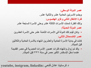 ‫الوسطى‬ ‫الدولة‬ ‫عصر‬
:
‫عشر‬ ‫والثانية‬ ‫عشر‬ ‫الحادية‬ ‫األسرتين‬ ‫ويضم‬
.
‫الهكسوس‬ ‫وغزو‬ ‫الثاني‬ ‫االنتقال‬ ‫فترة‬
:
‫عش‬ ‫السابعة‬ ‫األسرة‬ ‫وحتى‬ ‫عشر‬ ‫الثالثة‬ ‫األسرات‬ ‫شملت‬ ‫الفترة‬ ‫وتلك‬
‫ر‬
‫الحديثة‬ ‫الدولة‬ ‫عصر‬
:
•
‫العشري‬ ‫األسرة‬ ‫حتى‬ ‫عشر‬ ‫الثامنة‬ ‫األسرات‬ ‫في‬ ‫الدولة‬ ‫تلك‬ ‫قيام‬ ‫وكان‬
‫ن‬
‫الثاني‬ ‫االضمحالل‬ ‫عصر‬
:
‫والث‬ ‫الحادية‬ ‫باألسرة‬ ‫انتهاء‬ ‫والعشرين‬ ‫الحادية‬ ‫األسرة‬ ‫بداية‬ ‫في‬ ‫كانت‬
‫الثين‬
‫الميالد‬ ‫قبل‬
.
•
‫القدي‬ ‫مصر‬ ‫في‬ ‫المصرية‬ ‫األسرات‬ ‫عصور‬ ‫فترات‬ ‫وانتهاء‬ ‫زوال‬ ‫تم‬ ‫وقد‬
‫مة‬
‫سنة‬ ‫في‬ ‫مصر‬ ‫األكبر‬ ‫اإلسكندر‬ ‫دخل‬ ‫عندما‬
۳۳۲
‫الميالد‬ ‫قبل‬
.
youtube, instgram, linkedin: ‫فتحي‬ ‫عادل‬ ‫كرستينا‬ ‫د‬
 