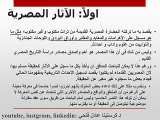 ‫ا‬‫اول‬
:
‫اآلثار‬
‫المصرية‬
•
‫تركته‬ ‫ما‬ ‫به‬ ‫يقصد‬
‫الحضارة‬
‫مكتوب؛‬ ‫وغير‬ ‫مكتوب‬ ‫تراث‬ ‫من‬ ‫القديمة‬ ‫المصرية‬
‫م‬
‫ما‬ ‫ثل‬
‫على‬ ‫مسجل‬ ‫هو‬
‫األهرامات‬
‫البردي‬ ‫وأوراق‬ ‫والمقابر‬ ‫والمعابد‬
‫الجنائزية‬ ‫واللوحات‬
‫والتوابيت‬
‫من‬
‫واداب‬ ‫علوم‬
‫احداث‬ ‫و‬
.
•
‫المصري‬ ‫التاريخ‬ ‫دراسة‬ ‫مصادر‬ ‫وأصدق‬ ‫أهم‬ ‫هو‬ ‫المصدر‬ ‫هذا‬ ‫أن‬ ‫في‬ ‫شك‬ ‫من‬ ‫وليس‬
‫القديم‬
.
•
‫ورغم‬
‫مسلم‬ ‫كحقيقة‬ ‫اآلثار‬ ‫على‬ ‫سجل‬ ‫ما‬ ‫بكل‬ ‫يأخذ‬ ‫أن‬ ‫المدقق‬ ‫للباحث‬ ‫يمكن‬ ‫ال‬ ‫هذا‬
،‫بها‬
‫بمفهومن‬ ‫التاريخية‬ ‫األحداث‬ ‫تسجيل‬ ‫بقصد‬ ‫يكتبوا‬ ‫لم‬ ‫القدماء‬ ‫المصريين‬ ‫ألن‬
‫الحالي‬ ‫ا‬
‫عن‬ ‫بر‬ِّ‫مع‬ ‫غير‬ ‫سجلوه‬ ‫ما‬ ‫بعض‬ ‫فجاء‬
‫الحقيقة‬
.
•
‫ونضرب‬
‫مع‬ ‫معركة‬ ‫في‬ ‫حاسما‬ ‫نصرا‬ ‫أحرزوا‬ ‫بأنهم‬ ‫الملوك‬ ‫بعض‬ ‫ادعاء‬ ‫ذلك‬ ‫على‬ ‫مثال‬
‫ينة‬
‫ال‬ ‫المعركة‬ ‫نفس‬ ‫عن‬ ‫تتحدث‬ ‫التي‬ ‫األخرى‬ ‫والمصادر‬ ‫والواقع‬ ‫المنطق‬ ‫أن‬ ‫من‬ ‫الرغم‬ ‫على‬
‫مقارنة‬ ‫عقد‬ ‫سوى‬ ‫طريق‬ ‫من‬ ‫الباحث‬ ‫أمام‬ ‫وليس‬ ‫الحاسم؛‬ ‫النصر‬ ‫هذا‬ ‫تؤكد‬ ‫أن‬ ‫يمكن‬
‫منها‬ ‫يقترب‬ ‫ما‬ ‫أو‬ ‫الحقيقة‬ ‫إلى‬ ‫ليتوصل‬ ‫موضوعية‬
.
youtube, instgram, linkedin: ‫فتحي‬ ‫عادل‬ ‫كرستينا‬ ‫د‬
 