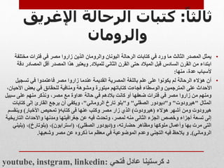 ‫ا‬‫ثالثا‬
:
‫كتب‬
‫ات‬
‫اإلغر‬ ‫الرحالة‬
‫يق‬
‫والرومان‬
•
‫مختل‬ ‫فترات‬ ‫في‬ ‫مصر‬ ‫زاروا‬ ‫الذين‬ ‫والرومان‬ ‫اليونان‬ ‫الرحالة‬ ‫كتابات‬ ‫في‬ ‫ورد‬ ‫ما‬ ‫الثالث‬ ‫المصدر‬ ‫يمثل‬
‫فة‬
‫للميالد‬ ‫الثاني‬ ‫القرن‬ ‫حتى‬ ‫الميالد‬ ‫قبل‬ ‫السادس‬ ‫القرن‬ ‫من‬ ‫ابتداء‬
.
‫المصادر‬ ‫أقل‬ ‫المصدر‬ ‫هذا‬ ‫ويعتبر‬
‫دقة‬
‫منها‬ ،‫عدة‬ ‫ألسباب‬
:
•
‫تسجي‬ ‫في‬ ‫فاعتمدوا‬ ‫مصر‬ ‫زاروا‬ ‫عندما‬ ‫القديمة‬ ‫المصرية‬ ‫باللغة‬ ‫علم‬ ‫على‬ ‫يكونوا‬ ‫لم‬ ‫الرحالة‬ ‫هؤالء‬ ‫أن‬
‫ل‬
‫ا‬ ‫بعض‬ ‫في‬ ‫للحقائق‬ ‫ومنافية‬ ‫ومشوهة‬ ‫مبتورة‬ ‫كتاباتهم‬ ‫فجاءت‬ ‫والوسطاء‬ ‫المترجمين‬ ‫على‬ ‫األحداث‬
،‫ألحيان‬
‫زاروا‬ ‫من‬ ‫ومنهم‬
‫سب‬ ‫على‬ ‫منهم‬ ‫ونذكر‬ ،‫مصر‬ ‫مع‬ ‫عداوة‬ ‫حالة‬ ‫في‬ ‫بالدهم‬ ‫كانت‬ ‫أو‬ ‫ضعفها‬ ‫فترات‬ ‫في‬ ‫مصر‬
‫يل‬
‫المثال‬
"
‫هيرودوت‬
"
‫و‬
"
‫الصقلي‬ ‫ديودور‬
"
‫و‬
"
‫الروماني‬ ‫تارخ‬ ‫بلو‬
"
‫كتاب‬ ‫إلى‬ ‫القارئ‬ ‫يرجع‬ ‫أن‬ ‫ويكفي‬ ،
‫ات‬
‫هيرودوت‬
‫ومن‬
‫هؤالء‬ ‫أشهر‬
(
‫هيرودوت‬
)
‫كتابه‬ ‫فى‬ ‫عنها‬ ‫وكتب‬ ‫مصر‬ ‫زار‬ ‫الذي‬
(
‫األخبار‬ ‫تمحيص‬
)
‫وينقس‬
‫م‬
‫التار‬ ‫واألحداث‬ ‫ومدنها‬ ‫جغرافيتها‬ ‫عن‬ ‫فيه‬ ‫وتحدث‬ ،‫لمصر‬ ‫منه‬ ‫الثانى‬ ‫الجزء‬ ‫وخصص‬ ‫أجزاء‬ ‫تسعة‬ ‫إلى‬
‫يخية‬
‫حضارته‬ ‫ومظاهر‬ ‫ملوكها‬ ‫وأعمال‬ ‫بها‬ ‫مرت‬ ‫التى‬
،
‫و‬
(
‫الصقلي‬ ‫ديودور‬
)
،
(
‫استرابون‬
)
،
(
‫بلوتارخ‬
)
،
(
‫بليني‬
‫الروماني‬
.)
‫فيه‬ ‫يالحظ‬ ‫و‬
‫وشعبها‬ ‫مصر‬ ‫عن‬ ‫ذكروه‬ ‫ما‬ ‫معظم‬ ‫في‬ ‫الموضوعية‬ ‫وعدم‬ ‫التجني‬
.
youtube, instgram, linkedin: ‫فتحي‬ ‫عادل‬ ‫كرستينا‬ ‫د‬
 